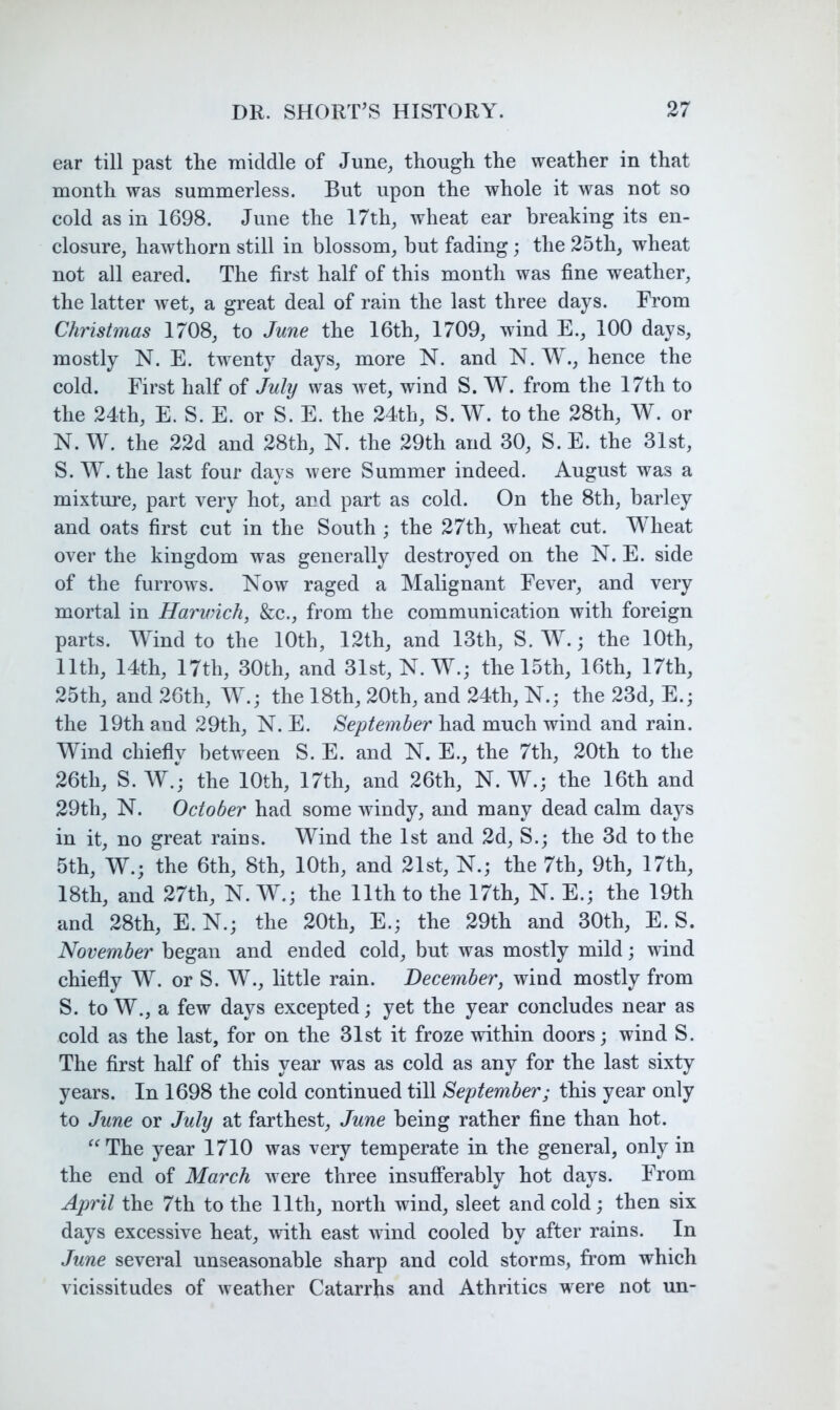 ear till past the middle of June^ though the weather in that month was summerless. But upon the whole it was not so cold as in 1698. June the 17th, wheat ear breaking its en- closure, hawthorn still in blossom, but fading; the 25th, wheat not all eared. The first half of this month was fine weather, the latter wet, a great deal of rain the last three days. From Christmas 1708, to June the 16th, 1709, wind E., 100 days, mostly N. E. twenty days, more N. and N. W., hence the cold. First half of July was wet, wind S. W. from the 17th to the 24th, E. S. E. or S. E. the 24th, S. W. to the 28th, W. or N. W. the 22d and 28th, N. the 29th and 30, S. E. the 31st, S. W. the last four days were Summer indeed. August was a mixture, part very hot, and part as cold. On the 8th, barley and oats first cut in the South ; the 27th, wheat cut. Wheat over the kingdom was generally destroyed on the N. E. side of the furrows. Now raged a Malignant Fever, and very mortal in Harivich, &c., from the communication with foreign parts. Wind to the 10th, 12th, and 13th, S. W. j the 10th, 11th, 14th, 17th, 30th, and 31st, N. W.; the 15th, 16th, 17th, 25th, and 26th, W.; the 18th, 20th, and 24th, N.; the 23d, E.; the 19th and 29th, N. E. September had much wind and rain. Wind chiefly between S. E. and N. E., the 7th, 20th to the 26th, S. W.; the 10th, 17th, and 26th, N. W.; the 16th and 29th, N. October had some windy, and many dead calm days in it, no great rains. Wind the 1st and 2d, S.; the 3d to the 5th, W.; the 6th, 8th, 10th, and 21st, N.; the 7th, 9th, 17th, 18th, and 27th, N. W.; the 11th to the 17th, N. E.; the 19th and 28th, E. N.; the 20th, E.; the 29th and 30th, E. S. November began and ended cold, but was mostly mild; wind chiefly W. or S. W., little rain. December, wind mostly from S. to W., a few days excepted; yet the year concludes near as cold as the last, for on the 31st it froze within doors; wind S. The first half of this year was as cold as any for the last sixty years. In 1698 the cold continued till September; this year only to June or July at farthest, June being rather fine than hot. ^^The year 1710 was very temperate in the general, only in the end of March were three insujBPerably hot days. From April the 7th to the 11th, north wind, sleet and cold; then six days excessive heat, with east wind cooled by after rains. In June several unseasonable sharp and cold storms, from which vicissitudes of weather Catarrhs and Athritics were not un-