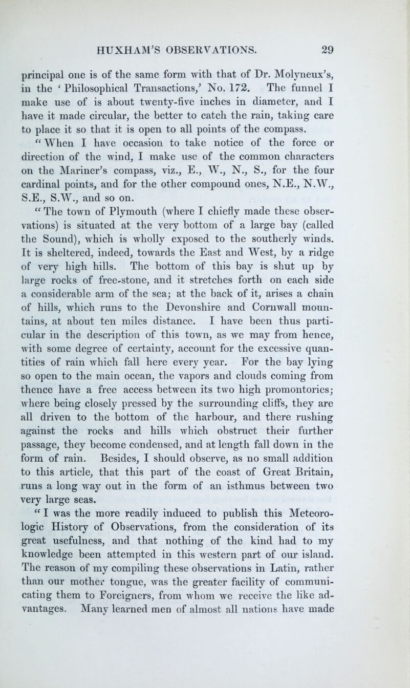 principal one is of the same form with that of Dr. Molyneux^s, in the ^ Philosophical Transactions/ No. 172. The funnel I make use of is about twenty-five inches in diameter, and I have it made circular, the better to catch the rain, taking care to place it so that it is open to all points of the compass. When I have occasion to take notice of the force or direction of the wind, I make use of the common characters on the Mariner^s compass, viz., E., W., N., S., for the four cardinal points, and for the other compound ones, N.E., N.W., S.E., S.W., and so on. The town of Plymouth (where I chiefiy made these obser- vations) is situated at the very bottom of a large bay (called the Sound), which is wholly exposed to the southerly winds. It is sheltered, indeed, towards the East and West, by a ridge of very high hills. The bottom of this bay is shut up by large rocks of free-stone, and it stretches forth on each side a considerable arm of the sea; at the back of it, arises a chain of hills, which runs to the Devonshire and Cornwall moun- tains, at about ten miles distance. I have been thus parti- cular in the description of this town, as we may from hence, with some degree of certainty, account for the excessive quan- tities of rain which fall here every year. For the bay lying so open to the main ocean, the vapors and clouds coming from thence have a free access between its two high promontories; where being closely pressed by the surrounding cliff’s, they are all driven to the bottom of the harbour, and there rushing against the rocks and hills which obstruct their further passage, they become condensed, and at length fall down in the form of rain. Besides, I should observe, as no small addition to this article, that this part of the coast of Great Britain, runs a long way out in the form of an isthmus between two very large seas.  I was the more readily induced to pubhsh this Meteoro- logic History of Observations, from the consideration of its great usefulness, and that nothing of the kind had to my knowledge been attempted in this western part of our island. The reason of my compiling these observations in Latin, rather than our mother tongue, was the greater facility of communi- cating them to Foreigners, from whom we receive the like ad- vantages. Many learned men of almost all nations have made