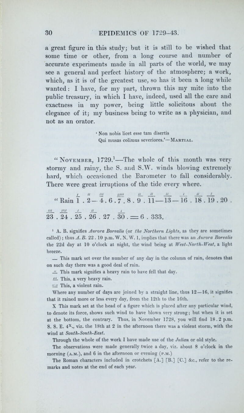 a great figure in this study; but it is still to be wished that some time or other, from a long course and number of accurate experiments made in all parts of the world, we may see a general and perfect history of the atmosphere; a work, which, as it is of the greatest use, so has it been a long while wanted: I have, for my part, thrown this my mite into the public treasury, in which I have, indeed, used all the care and exactness in my power, being little solicitous about the elegance of it; my business being to write as a physician, and not as an orator. ‘ Non nobis licet esse tam disertis Qui musas coliraus severiores.’—Martial. November, 1729.^—The whole of this month was very stormy and rainy, the S. and S.AV. winds blowing extremely hard, which occasioned the Barometer to fall considerably. There were great irruptions of the tide every v here. i_ ‘I m u}iL — — / // / “Rain 1 . 2- 4.6.7.8 . 9 . 11 — 13—16 . 18.19.20 . /// //// / It / 23 . 24.25 . 26 . 27 . 30 . = 6 . 333. ' A. B. signifies Aurora Borealis (or the Northern Lights, as they are sometimes called); thus A. 5. 22.10 p.m. W. N. W. 1, implies that there was an Aurora Borealis the 22d day at 10 o’clock at night, the wind being at West-North-West, a light breeze. This mark set over the number of any day in the column of rain, denotes that on such day there was a good deal of rain. JL This mark signifies a heavy rain to have fell that day. iiL This, a very heavy rain. 'JJI This, a violent rain. Where any number of days are joined by a straight line, thus 12—16, it signifies that it rained more or less every day, from the 12th to the 16th. X This mark set at the head of a figure which is placed after any particular wind, to denote its force, shows such wind to have blown very strong; but when it is set at the bottom, the contrary. Thus, in November 1728, you \\ill find 18.2 p.m. S. S. E. 4^., viz, the 18th at 2 in the afternoon there was a violent storm, with the wind at South-South-East. Through the whole of the work I have made use of the Julian or old style. The observations were made generally twice a day, viz. about 8 o’clock in the morning (a.m.), and 6 in the afternoon or evening (p.m.) The Roman characters included in crotchets [A.] [B.] [C.] &c., refer to the re- marks and notes at the end of each year.