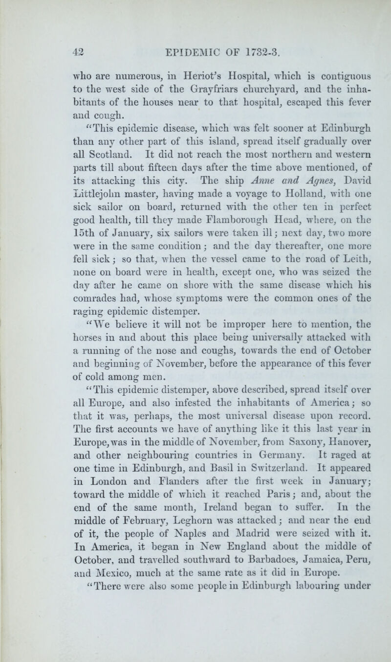 who are numerous, in HerioCs Hospital, which is contiguous to the west side of the Grayfriars chui’chyard, and the inha- bitants of the houses near to that hospital, escaped this fever and cough. ^^This epidemic disease, which was felt sooner at Edinburgh than any other part of this island, spread itself gradually over all Scotland. It did not reach the most northern and western parts till about fifteen days after the time above mentioned, of its attacking this city. The ship Anne and Agnes, DaHd Littlejohn master, having made a voyage to Holland, with one sick sailor on board, returned with the other ten in perfect good health, till they made Flamborough Head, where, on the loth of January, six sailors were taken ill; next day, two more were in the same condition; and the day thereafter, one more fell sick; so that, when the vessel came to the road of Leith, none on board were in health, except one, who was seized the day after he came on shore with the same disease which his comrades had, whose symptoms were the common ones of the raging epidemic distemper. believe it will not be improper here to mention, the horses in and about this place being universally attacked with a running of the nose and coughs, towards the end of October and beginning of November, before the appearance of this fever of cold among men. This epidemic distemper, above described, spread itself over all Em’ope, and also infested the inhabitants of America; so that it was, perhaps, the most universal disease upon record. The first accounts we have of anything like it this last year in Europe, was in the middle of November, from Saxony, Hanover, and other neighbouring countries in Germany. It raged at one time in Edinburgh, and Basil in Switzerland. It appeared in London and Flanders after the first week in January; toward the middle of which it reached Paris; and, about the end of the same month, Ireland began to suffer. In the middle of Februaiy, Leghorn was attacked; and near the end of it, the people of Naples and JMadrid were seized with it. In America, it began in New England about the middle of October, and travelled southward to Barbadoes, Jamaica, Peru, and Mexico, much at the same rate as it did in Europe. There were also some people in Edinburgh labouring under
