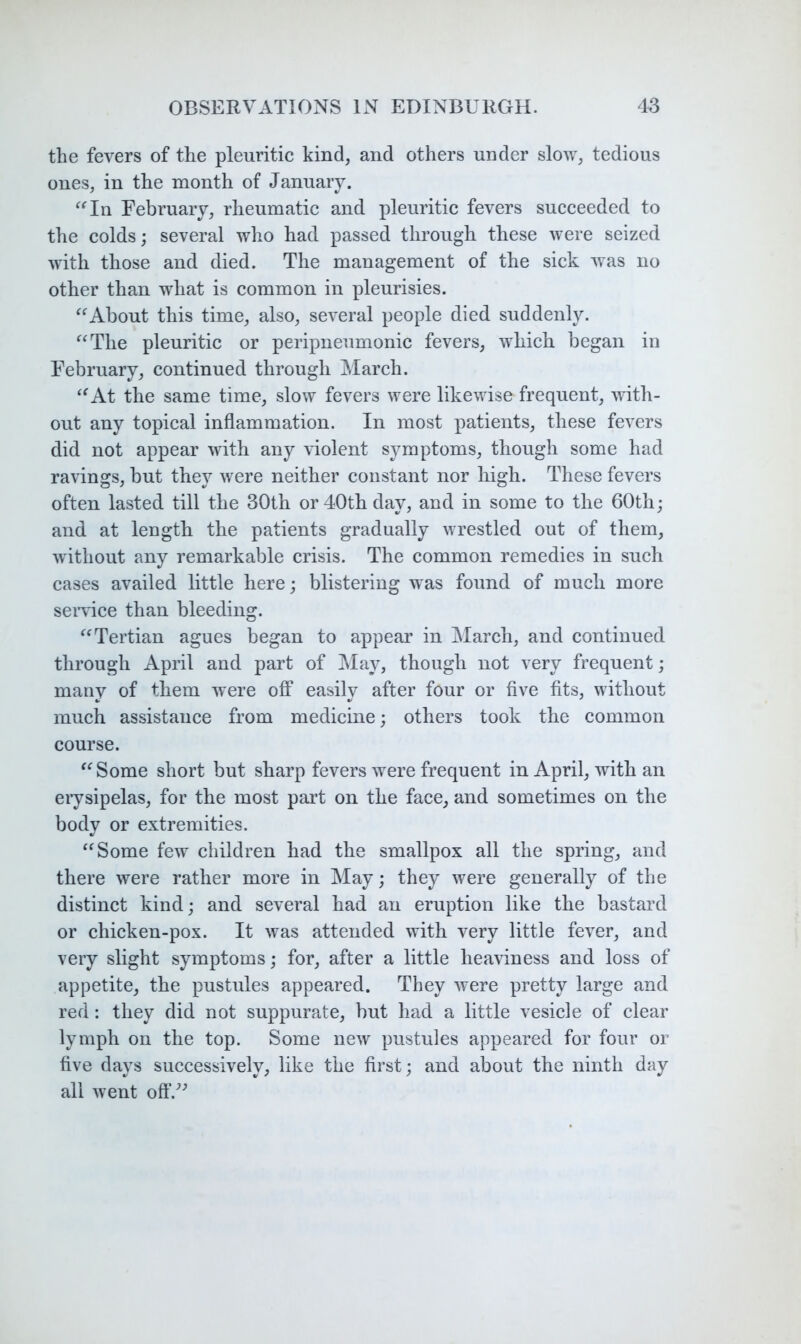 the fevers of the pleuritic kind, and others under slow, tedious ones, in the month of January. ^‘^In February, rheumatic and pleuritic fevers succeeded to the colds; several who had passed through these were seized with those and died. The management of the sick was no other than what is common in pleurisies. About this time, also, several people died suddenly. ^^The pleuritic or peripneumonic fevers, which began in February, continued through Alarch. ^^At the same time, slow fevers were likewise frequent, with- out any topical inflammation. In most patients, these fevers did not appear with any violent symptoms, though some had ravings, but they were neither constant nor high. These fevers often lasted till the 30th or 40th day, and in some to the 60th; and at length the patients gradually wrestled out of them, without any remarkable crisis. The common remedies in such cases availed little here; blistering was found of much more seiwice than bleeding. Tertian agues began to appear in March, and continued through April and part of May, though not very frequent; many of them were off easily after four or five fits, without much assistance from medicine; others took the common course. '^Some short but sharp fevers were frequent in April, with an erysipelas, for the most part on the face, and sometimes on the body or extremities. ‘^Some few children had the smallpox all the spring, and there were rather more in May; they were generally of the distinct kind; and several had an eruption like the bastard or chicken-pox. It was attended with very little fever, and very slight symptoms; for, after a little heaviness and loss of appetite, the pustules appeared. They were pretty large and red: they did not suppurate, but had a little vesicle of clear lymph on the top. Some new pustules appeared for four or five days successively, like the first; and about the ninth day all went off.^'’