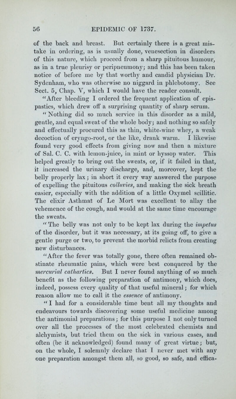 of the back and breast. But certainly there is a great mis- take in ordering, as is usually done, venesection in disorders of this nature, which proceed from a sharp pituitous humour, as in a true pleurisy or peripneumony; and this has been taken notice of before me by that worthy and candid physician Dr. Sydenham, who was otherwise no niggard in phlebotomy. See Sect. 5, Chap. V, which I would have the reader consult. After bleeding I ordered the frequent application of epis- pastics, which drew off a surprising quantity of sharp serum. Nothing did so much service in this disorder as a mild, gentle, and equal sweat of the whole body; and nothing so safely and efiPectually procured this as thin, white-wine whey, a weak decoction of eryngo-root, or the like, drank warm. I likewise found very good effects from giving now and then a mixture of Sal. C. C. with lemon-juice, in mint or hyssop water. This helped greatly to bring out the sweats, or, if it failed in that, it increased the urinary discharge, and, moreover, kept the belly properly lax; in short it every way answered the purpose of expelling the pituitous colluvies, and making the sick breath easier, especially with the addition of a little Oxymel scillitic. The elixir Asthmat of Le Mort was excellent to allay the vehemence of the cough, and would at the same time encourage the sweats. The belly was not only to be kept lax during the impetus of the disorder, but it was necessary, at its going off, to give a gentle purge or two, to prevent the morbid relicts from creating new disturbances. After the fever was totally gone, there often remained ob- stinate rheumatic pains, which were best conquered by the mercm'ial cathartics. But I never found anything of so much benefit as the following preparation of antimony, which does, indeed, possess every quality of that useful mineral; for which reason allow me to call it the essence of antimony. I had for a considerable time bent all my thoughts and endeavours towards discovering some useful medicine among the antimonial preparations; for this purpose I not only turned over all the processes of the most celebrated chemists and alchymists, but tried them on the sick in various cases, and often (be it acknowledged) found many of great virtue; but, on the whole, I solemnly declare that I never met with any one preparation amongst them all, so good, so safe, and effica-