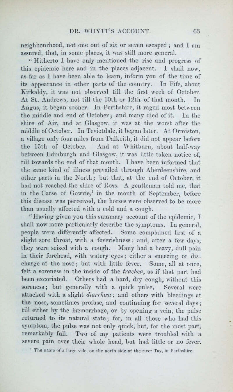 neighbourhood, not one out of six or seven escaped; and I am assured, that, in some places, it \vas still more general. “ Hitherto I have only mentioned the rise and progress of this epidemic here and in the places adjacent. I shall now, as far as I have been able to learn, inform you of the time of its appearance in other parts of the countiy. In Fife, about Kirkaldy, it was not observed till the first week of October. At St. Andrews, not till the 10th or 12th of that month. In Angus, it began sooner. In Perthshire, it raged most between the middle and end of October; and many died of it. In the shire of Air, and at Glasgow, it was at the worst after the middle of October. In Teviotdale, it began later. At Ormiston, a village only four miles from Dalkeith, it did not appear before the 15th of October. And at ^Yhitburn, about half-way between Edinburgh and Glasgow, it was little taken notice of, till towards the end of that month. I have been informed that the same kind of illness prevailed through Aberdeenshire, and other parts in the North; but that, at the end of October, it had not reached the shire of Ross. A gentleman told me, that in the Carse of Gowrie,^ in the month of September, before this disease was perceived, the horses were observed to be more than usually affected with a cold and a cough. Having given you this summary account of the epidemic, I shall now more particularly describe the symptoms. In general, people were differently affected. Some complained first of a slight sore throat, with a feverishness; and, after a few days, they were seized with a cough. Many had a heavy, dull pain in their forehead, with watery eyes; either a sneezing or dis- charge at the nose; but with little fever. Some, all at once, felt a soreness in the inside of the trachea, as if that part had been excoriated. Others had a hard, dry cough, without this soreness; but generally with a quick pulse. Several were attacked with a slight diarrhoea; and others with bleedings at the nose, sometimes profuse, and continuing for several days; till either by the haemorrhage, or by opening a vein, the pulse returned to its natural state; for, in all those who had this symptom, the pulse was not only quick, but, for the most part, remarkably full. Two of my patients were troubled with a severe pain over their whole head, but had little or no fever. ' The name of a large vale, on the north side of the river Tay, in Perthshire.