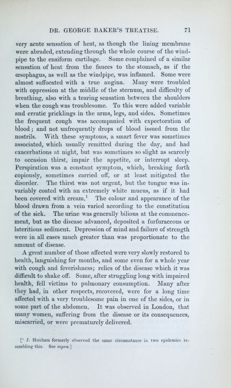very acute sensation of heat, as though the lining membrane were abraded, extending through the whole coui’se of the wind- pipe to the ensiform cartilage. Some complained of a similar sensation of heat from the fauces to the stomach, as if the oesophagus, as weU as the windpipe, was inflamed. Some were almost suffocated with a true angina. Many were troubled with oppression at the middle of the sternum, and difficulty of breathing, also with a tearing sensation between the shoulders when the cough was troublesome. To this were added variable and erratic pricklings in the arms, legs, and sides. Sometimes the frequent cough was accompanied with expectoration of blood j and not unfrequently drops of blood issued from the nostrils. With these symptoms, a smart fever was sometimes associated, which usually remitted during the day, and had exacerbations at night, but was sometimes so slight as scarcely to occasion thirst, impair the appetite, or interrupt sleep. Perspiration was a constant symptom, which, breaking forth copiously, sometimes carried off, or at least mitigated the disorder. The thirst was not urgent, but the tongue was in- variably coated with an extremely white mucus, as if it had been covered with cream.^ The colour and appearance of the blood drawn from a vein varied according to the constitution of the sick. The urine was generally bilious at the commence- ment, but as the disease advanced, deposited a furfuraceous or lateritious sediment. Depression of mind and failure of strength were in all cases much greater than was proportionate to the amount of disease. A great number of those aftected were very slowly restored to health, languishing for months, and some even for a whole year with cough and feverishness; relics of the disease which it was difficult to shake off. Some, after struggling long with impaired health, fell victims to pulmonary consumption. Many after they had, in other respects, recovered, were for a long time affected with a very troublesome pain in one of the sides, or in some part of the abdomen. It was observed in London, that many women, suflering from the disease or its consequences, miscarried, or were prematurely dehvered. [' J. Huxham formerly observed the same circumstance in two epidemics re- sembling this. See svjiraJ]