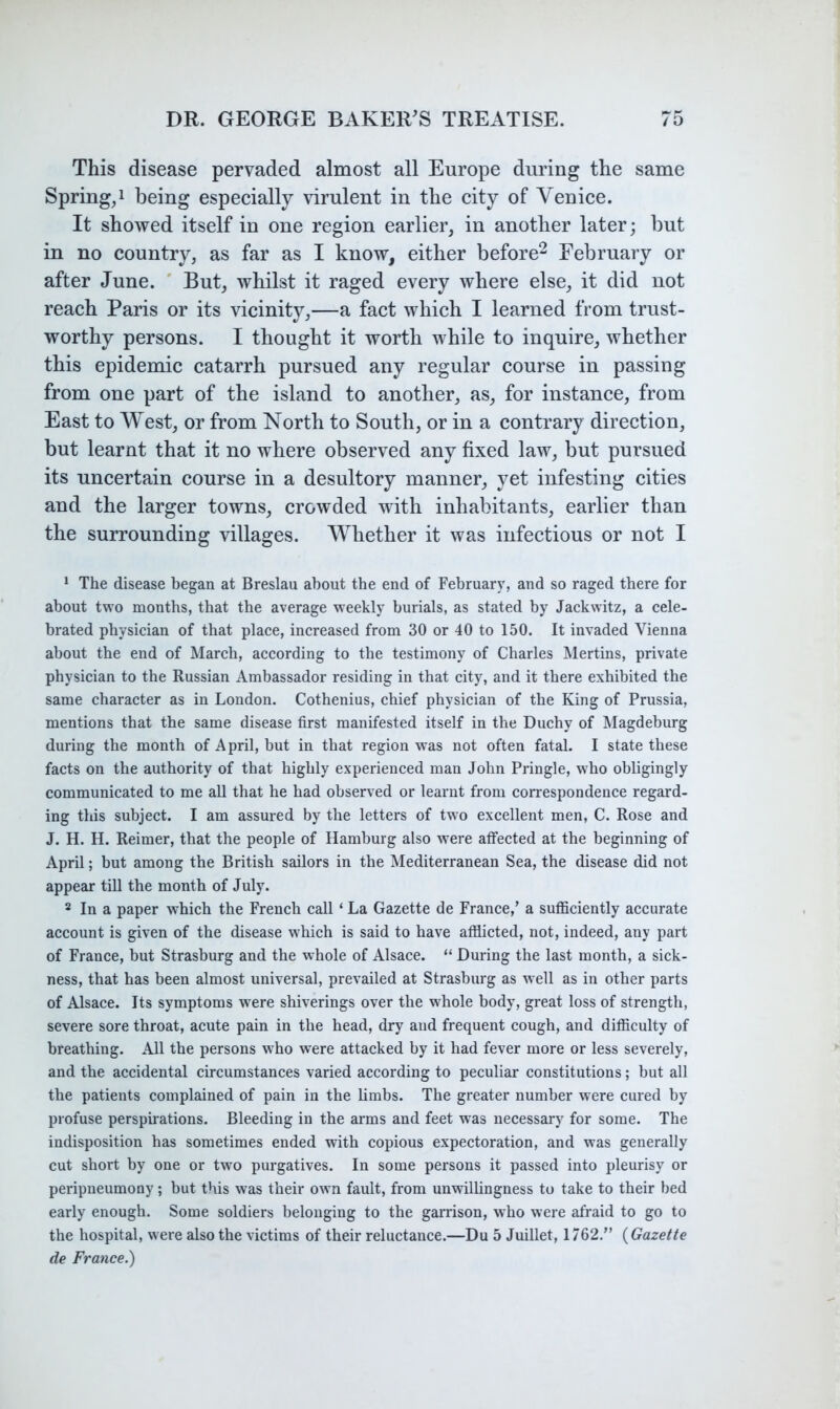 This disease pervaded almost all Europe during the same Spring,! being especially virulent in the city of Venice. It showed itself in one region earlier, in another later; but in no country, as far as I know, either before^ February or after June. ' But, whilst it raged every where else, it did not reach Paris or its vicinity,—a fact which I learned from trust- worthy persons. I thought it worth while to inquire, whether this epidemic catarrh pursued any regular course in passing from one part of the island to another, as, for instance, from East to West, or from North to South, or in a contrary direction, but learnt that it no where observed any fixed law, but pursued its uncertain course in a desultory manner, yet infesting cities and the larger towns, crowded with inhabitants, earlier than the surrounding villages. Whether it was infectious or not I * The disease began at Breslau about the end of February, and so raged there for about two months, that the average weekly burials, as stated by Jackwitz, a cele- brated physician of that place, increased from 30 or 40 to 150. It invaded Vienna about the end of March, according to the testimony of Charles Mertins, private physician to the Russian Ambassador residing in that city, and it there exhibited the same character as in London. Cothenius, chief physician of the King of Prussia, mentions that the same disease first manifested itself in the Duchy of Magdeburg during the month of April, but in that region was not often fatal. I state these facts on the authority of that highly experienced man John Pringle, who obligingly communicated to me all that he had observed or learnt from correspondence regard- ing this subject. I am assured by the letters of two excellent men, C. Rose and J. H. H. Reimer, that the people of Hamburg also were affected at the beginning of April; but among the British sailors in the Mediterranean Sea, the disease did not appear till the month of July. 2 In a paper which the French call ‘ La Gazette de France,’ a sufficiently accurate account is given of the disease which is said to have afflicted, not, indeed, any part of France, but Strasburg and the whole of Alsace. “ During the last month, a sick- ness, that has been almost universal, prevailed at Strasburg as well as in other parts of Alsace. Its symptoms were shiverings over the whole body, great loss of strength, severe sore throat, acute pain in the head, dry and frequent cough, and difficulty of breathing. All the persons who were attacked by it had fever more or less severely, and the accidental circumstances varied according to peculiar constitutions; but all the patients complained of pain in the limbs. The greater number were cured by profuse perspirations. Bleeding in the arms and feet was necessary for some. The indisposition has sometimes ended with copious expectoration, and was generally cut short by one or two purgatives. In some persons it passed into pleurisy or peripneumony; but this was their own fault, from unwillingness to take to their bed early enough. Some soldiers belonging to the garrison, who were afraid to go to the hospital, were also the victims of their reluctance.—Du 5 Juillet, 1762.” {Gazette de France.)