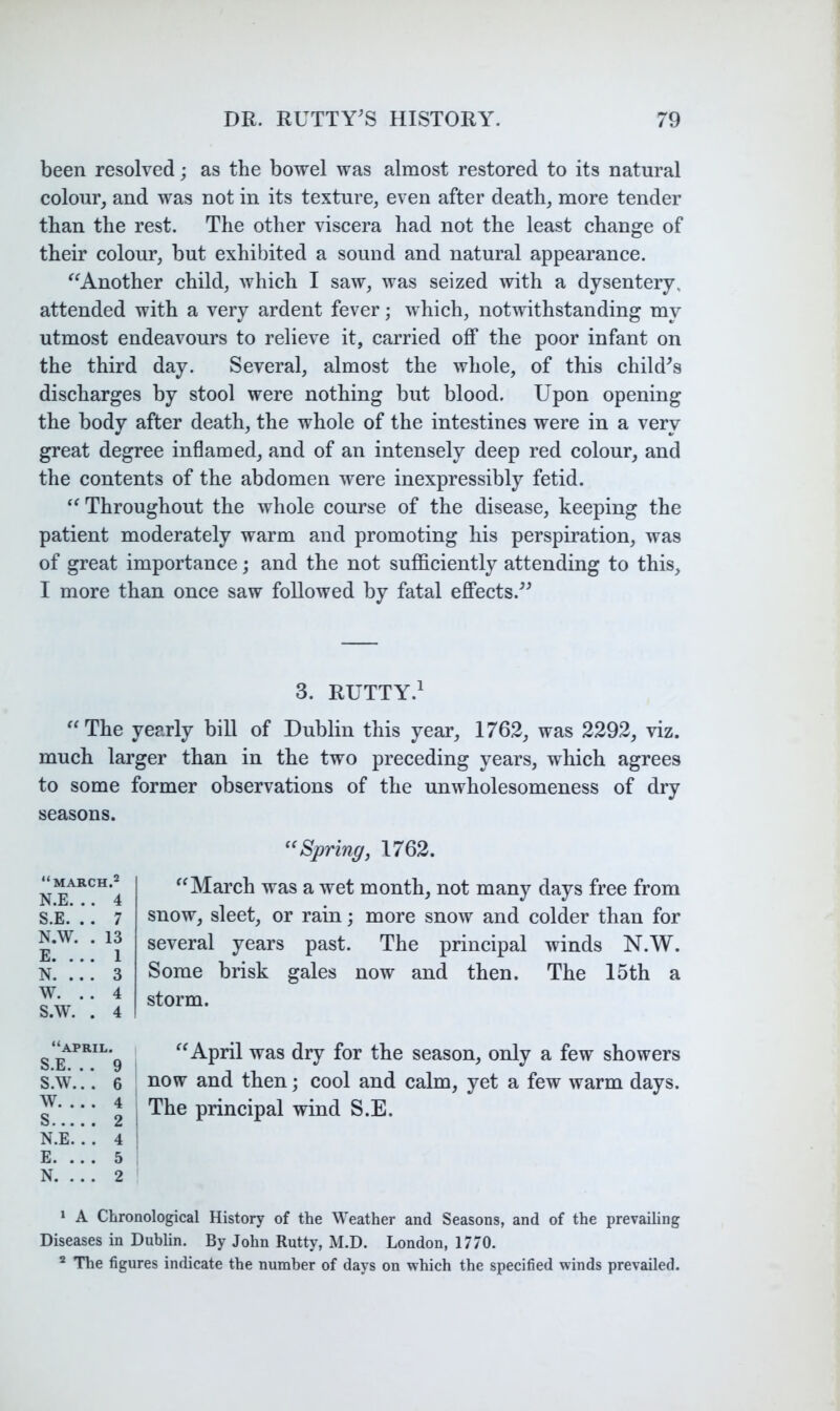 been resolved; as the bowel was almost restored to its natural colour^ and was not in its texture, even after death, more tender than the rest. The other viscera had not the least change of their colour, but exhibited a sound and natural appearance. ^^Another child, which I saw, was seized with a dysentery, attended with a very ardent fever; which, notwithstanding my utmost endeavours to relieve it, carried off the poor infant on the third day. Several, almost the whole, of this child^s discharges by stool were nothing but blood. Upon opening the body after death, the whole of the intestines were in a very great degree inflamed, and of an intensely deep red colour, and the contents of the abdomen were inexpressibly fetid. Throughout the whole course of the disease, keeping the patient moderately warm and promoting his perspiration, was of great importance; and the not sufficiently attending to this, I more than once saw followed by fatal effects.^^ 3. RUTTY.^ “The yearly bill of Dublin this year, 1762, was 2292, viz. much larger than in the two preceding years, which agrees to some former observations of the unwholesomeness of dry Spring, 1762. “March was a wet month, not many days free from snow, sleet, or rain; more snow and colder than for several years past. The principal winds N.W. Some brisk gales now and then. The 15th a storm. “April was dry for the season, only a few showers now and then; cool and calm, yet a few warm days. The principal wind S.E. * A Chronological History of the W'eather and Seasons, and of the prevailing Diseases in Dublin. By John Rutty, M.D. London, 1770. * The figures indicate the number of days on which the specified winds prevailed. seasons. “march.2 N.E. . . 4 S.E. . . 7 N.W. . 13 E. .. . 1 N. ... 3 W. .. 4 S.W. . 4 “APRIL. S.E. . . 9 S.W... 6 W 4 S 2 1 N.E... 4 E. ... 5 N. ... 2