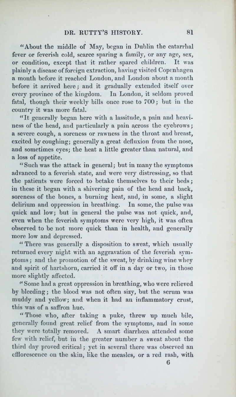 About the middle of May, began in Dublin the catarrhal fever or feverish cold, scarce sparing a family, or any age, sex, or condition, except that it rather spared children. It was plainly a disease of foreign extraction, having visited Copenhagen a month before it reached London, and London about a month before it arrived here; and it gradually extended itself over every province of the kingdom. In London, it seldom proved fatal, though their weekly bills once rose to 700; but in the country it was more fatal. ‘^It generally began here with a lassitude, a pain and heavi- ness of the head, and particularly a pain a,cross the eyebrows; a severe cough, a soreness or rawness in the throat and breast, excited by coughing; generally a great defluxion from the nose, and sometimes eyes; the heat a little greater than natural, and a loss of appetite. Such was the attack in general; but in many the symptoms advanced to a feverish state, and were very distressing, so that the patients were forced to betake themselves to their beds; in these it began with a shivering pain of the head and back, soreness of the bones, a burning heat, and, in some, a slight delirium and oppression in breathing. In some, the pulse was quick and low; but in general the pulse was not quick, and, even when the feverish symptoms were very high, it was often observed to be not more quick than in health, and generally more low and depressed. “There was generally a disposition to sweat, which usually returned every night with an aggravation of the feverish sym- ptoms ; and the promotion of the sweat, by drinking wine whey and spirit of hartshorn, carried it off in a day or two, in those more slightly affected. “ Some had a great oppression in breathing, who were relieved by bleeding; the blood was not often sizy, but the serum was muddy and yellow; and when it had an inflammatory crust, this was of a saffron hue. “ Those who, after taking a puke, threw up much bile, generally found great relief from the symptoms, and in some they were totally removed. A smart diarrhoea attended some few with relief, but in the greater number a sweat about the third day proved critical; yet in several there was observed an efflorescence on the skin, like the measles, or a red rash, with 6