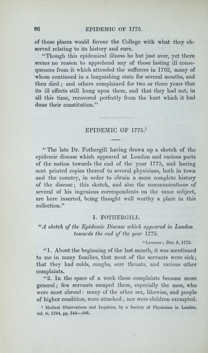 of those places would favour the College with what they ob- served relating to its history and cure. Though this epidemical illness be but just over, yet there seems no reason to apprehend any of those lasting ill conse- quences from it which attended the sufferers in 1762, many of whom continued in a languishing state for several months, and then died; and others complained for two or three years that its ill effects still hung upon them, and that they had not, in all this time, recovered perfectly from the hurt which it had done their constitution.^^ EPIDEMIC OF 1775.^ The late Dr. Fothergill having drawn up a sketch of the epidemic disease which appeared at London and various parts of the nation towards the end of the year 1775, and having sent printed copies thereof to several physicians, both in town and the country, in order to obtain a more complete history of the disease; this sketch, and also the communications of several of his ingenious correspondents on the same subject, are here inserted, being thought well worthy a place in this collection. 1. FOTHERGILL. sketch of the Epidemic Disease which appeared in London towards the end of the year 1775. “London; Dec. 6, 1775.- About the beginning of the last month, it was mentioned to me in many families, that most of the servants were sick; that they had colds, coughs, sore throats, and various other complaints. ^‘2. In the space of a week these complaints became more general; few servants escaped them, especially the men, who were most abroad: many of the other sex, likewise, and people of higher condition, were attacked; nor were children exempted. * Medical Observations and Inquiries, by a Society of Physicians in London, vol. vi, 1784, pp. 340—406.