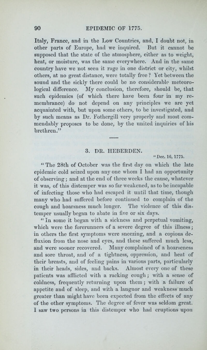 Italjj France, and in the Low Countries, and, I doubt not, in other parts of Europe, had we inquired. But it cannot be supposed that the state of the atmosphere, either as to weight, heat, or moisture, was the same everywhere. And in the same country have we not seen it rage in one district or city, whilst others, at no great distance, were totally free ? Yet between the sound and the sickly there could be no considerable meteoro- logical difference. My conclusion, therefore, should be, that such epidemics (of which there have been four in my re- membrance) do not depend on any principles we are yet acquainted with, but upon some others, to be investigated, and by such means as Dr. Fothergill very properly and most cora- mendably proposes to be done, by the united inquiries of his brethren.^^ 3. DR. HEBERDEN. “ Dec. 16, 1775. The 28th of October w^as the first day on which the late epidemic cold seized upon any one whom I had an opportunity of observing; and at the end of three weeks the cause, whatever it was, of this distemper was so far weakened, as to be incapable of infecting those who had escaped it until that time, though many who had suffered before continued to complain of the cough and hoarsness much longer. The violence of this dis- temper usually began to abate in five or six days. In some it began with a sickness and perpetual vomiting, which were the forerunners of a severe degree of this illness; in others the first symptoms were sneezing, and a copious de- fluxion from the nose and eyes, and these suffered much less-, and were sooner recovered. IMany complained of a hoarseness and sore throat, and of a tightness, oppression, and heat of their breasts, and of feeling pains in various parts, particularly in their heads, sides, and backs. Almost every one of these patients was afflicted with a racking cough; with a sense of coldness, frequently returning upon them; with a failure of appetite and of sleep, and with a languor and weakness much greater than might have been expected from the effects of any of the other symptoms. The degree of fever was seldom great. I saw two persons in this distemper who had eruptions upon