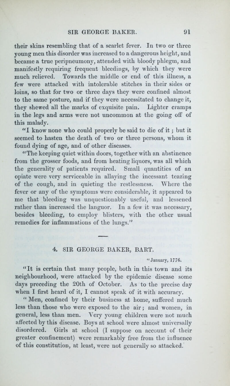 their skins resembling that of a scarlet fever. In two or three young men this disorder was increased to a dangerous height^ and became a true peripneumony, attended with bloody phlegm, and manifestly requiring frequent bleedings, by which they were much relieved. Towards the middle or end of this illness, a few were attacked with intolerable stitches in their sides or loins, so that for two or three days they were confined almost to the same posture, and if they were necessitated to change it, they shewed all the marks of exquisite pain. Lighter cramps in the legs and arms were not uncommon at the going oflP of this malady. ^*1 know none who could properly be said to die of it; but it seemed to hasten the death of two or three persons, whom it found dying of age, and of other diseases. ^^The keeping quiet within doors, together with an abstinence from the grosser foods, and from heating liquors, was all which the generality of patients required. Small quantities of an opiate were very serviceable in allaying the incessant teazing of the cough, and in quieting the restlessness. AYhere the fever or any of the symptoms were considerable, it appeared to me that bleeding was unquestionably useful, and lessened rather than increased the languor. In a few it was necessary, besides bleeding, to employ blisters, with the other usual remedies for inflammations of the lungs.^^ 4. SIR GEORGE BAKER, BART. “January, 1776. ^at is certain that many people, both in this town and its neighbourhood, were attacked by the epidemic disease some days preceding the 20th of October. As to the precise day when I first heard of it, I cannot speak of it with accuracy. Men, confined by their business at home, suffered much less than those who were exposed to the air; and women, in general, less than men. Very young children were not much affected by this disease. Boys at school were almost universally disordered. Girls at school (I suppose on account of their greater confinement) were remarkably free from the influence of this constitution, at least, were not generally so attacked.