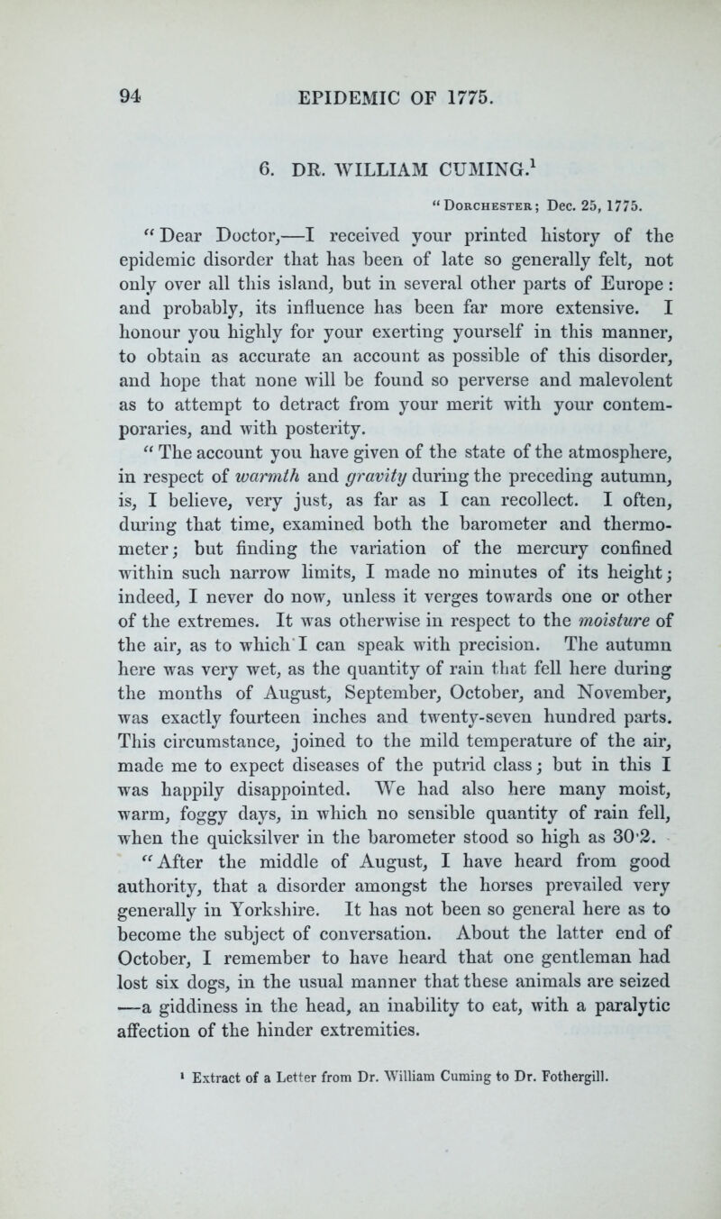 6. DR. WILLIAM CUMING.' “Dorchester; Dec. 25, 1775. Dear Doctor^—I received your printed history of the epidemic disorder that has been of late so generally felt, not only over all this island, but in several other parts of Europe : and probably, its influence has been far more extensive. I honour you highly for your exerting yourself in this manner, to obtain as accurate an account as possible of this disorder, and hope that none will be found so perverse and malevolent as to attempt to detract from your merit with your contem- poraries, and with posterity. The account you have given of the state of the atmosphere, in respect of warmth and gravity during the preceding autumn, is, I believe, very just, as far as I can recollect. I often, during that time, examined both the barometer and thermo- meter; but finding the variation of the mercury confined within such narrow limits, I made no minutes of its height; indeed, I never do now, unless it verges towards one or other of the extremes. It was otherwise in respect to the moisture of the air, as to which'I can speak with precision. The autumn here was very wet, as the quantity of rain that fell here during the months of August, September, October, and November, was exactly fourteen inches and twenty-seven hundred parts. This circumstance, joined to the mild temperature of the air, made me to expect diseases of the putrid class; but in this I was happily disappointed. We had also here many moist, warm, foggy days, in which no sensible quantity of rain fell, when the quicksilver in the barometer stood so high as 30’2. - After the middle of August, I have heard from good authority, that a disorder amongst the horses prevailed very generally in Yorkshire. It has not been so general here as to become the subject of conversation. About the latter end of October, I remember to have heard that one gentleman had lost six dogs, in the usual manner that these animals are seized -—a giddiness in the head, an inability to eat, with a paralytic affection of the hinder extremities. ‘ Extract of a Letter from Dr. William Cuming to Dr. Fothergill.