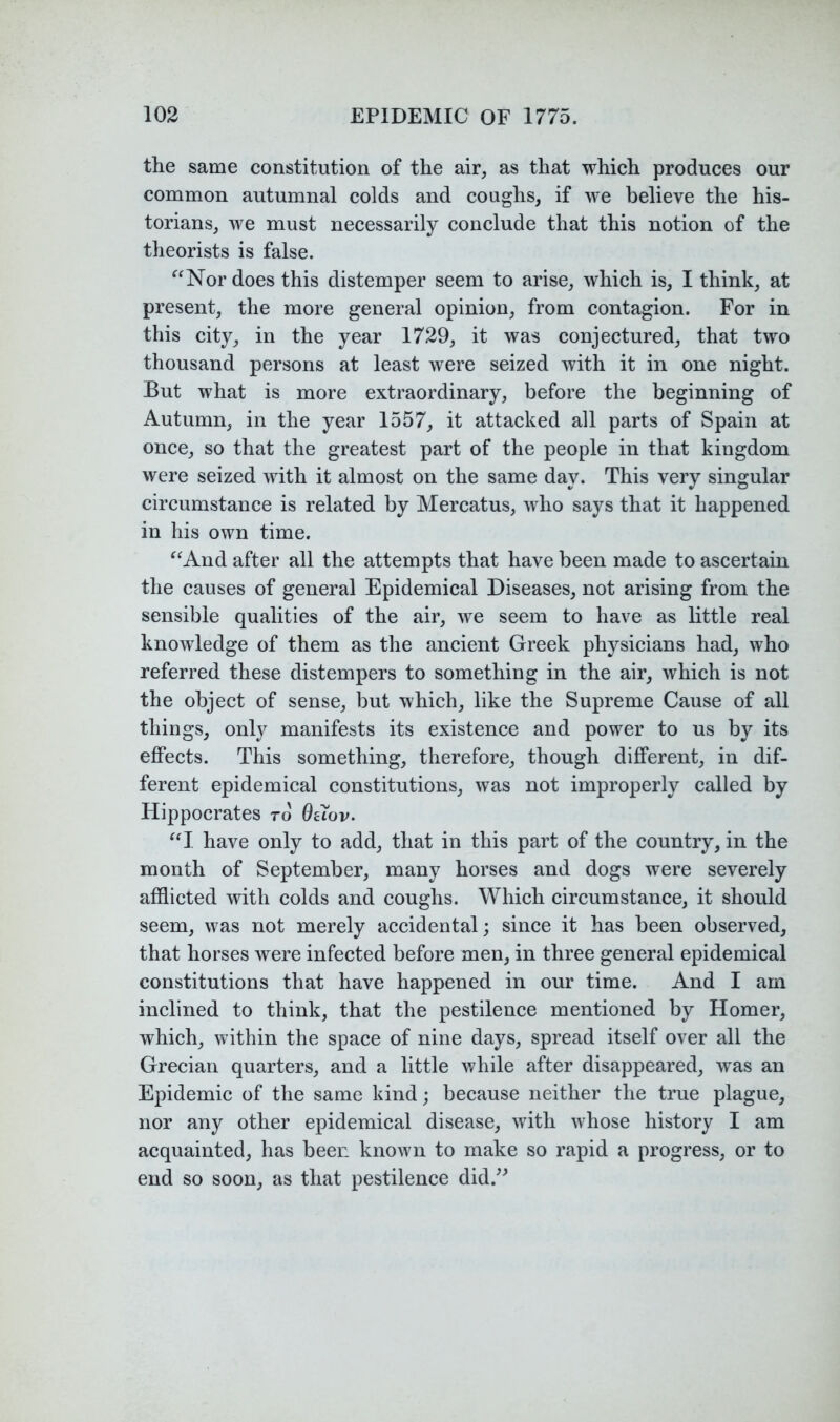 the same constitution of the air, as that which produces our common autumnal colds and coughs, if we believe the his- torians, we must necessarily conclude that this notion of the theorists is false. ^‘Nor does this distemper seem to arise, which is, I think, at present, the more general opinion, from contagion. For in this city, in the year 1729, it was conjectured, that two thousand persons at least were seized with it in one night. But what is more extraordinary, before the beginning of Autumn, in the year 1557, it attacked all parts of Spain at once, so that the greatest part of the people in that kingdom were seized with it almost on the same day. This very singular circumstance is related by Mercatus, who says that it happened in his own time. ^^And after all the attempts that have been made to ascertain the causes of general Epidemical Diseases, not arising from the sensible qualities of the air, we seem to have as little real knowledge of them as the ancient Greek physicians had, who referred these distempers to something in the air, which is not the object of sense, but which, like the Supreme Cause of all things, only manifests its existence and power to us by its ejffects. This something, therefore, though different, in dif- ferent epidemical constitutions, was not improperly called by Hippocrates rd 0aov. “I have only to add, that in this part of the country, in the month of September, many horses and dogs were severely afflicted with colds and coughs. Which circumstance, it should seem, was not merely accidental; since it has been observed, that horses were infected before men, in three general epidemical constitutions that have happened in our time. And I am inclined to think, that the pestilence mentioned by Homer, which, within the space of nine days, spread itself over all the Grecian quarters, and a little while after disappeared, was an Epidemic of the same kind; because neither the true plague, nor any other epidemical disease, with whose history I am acquainted, has been known to make so rapid a progress, or to end so soon, as that pestilence did.^^