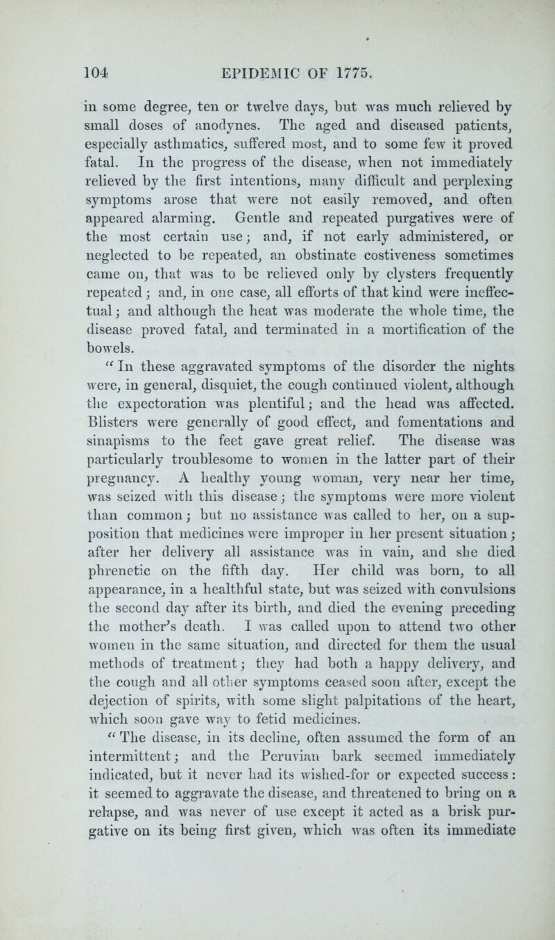 in some degree, ten or twelve days, but was much relieved by small doses of anodynes. The aged and diseased patients, especiallj^ asthmatics, suffered most, and to some few it proved fatal. In the progress of the disease, when not immediately relieved by the first intentions, many difficult and perplexing symptoms arose that were not easily removed, and often appeared alarming. Gentle and repeated purgatives were of the most certain use; and, if not early administered, or neglected to be repeated, an obstinate costiveness sometimes came on, that was to be relieved only by clysters frequently repeated ; and, in one case, all efforts of that kind were ineffec- tual; and although the heat was moderate the whole time, the disease proved fatal, and terminated in a mortification of the bowels. In these aggravated symptoms of the disorder the nights were, in general, disquiet, the cough continued violent, although the expectoration was plentiful; and the head was affected. Blisters were generally of good effect, and fomentations and sinapisms to the feet gave great relief. The disease was particularly troublesome to women in the latter part of their pregnancy. A healthy young woman, very near her time, was seized with this disease; the symptoms were more violent than common; but no assistance was called to her, on a sup- position that medicines were improper in her present situation; after her delivery all assistance was in vain, and she died phrenetic on the fifth day. Her child was born, to all appearance, in a healthful state, but was seized with convulsions the second day after its birth, and died the evening preceding the mother^s death. I was called upon to attend two other women in the same situation, and directed for them the usual methods of treatment; the}^ had both a happy delivery, and the cough and all other symptoms ceased soon after, except the dejection of spirits, with some slight palpitations of the heart, which soon gave way to fetid medicines. The disease, in its decline, often assumed the form of an intermittent; and the Peruvian bark seemed immediately indicated, but it never had its wished-for or expected success: it seemed to aggravate the disease, and threatened to bring on a, relapse, and was never of use except it acted as a brisk pur- gative on its being first given, which was often its immediate