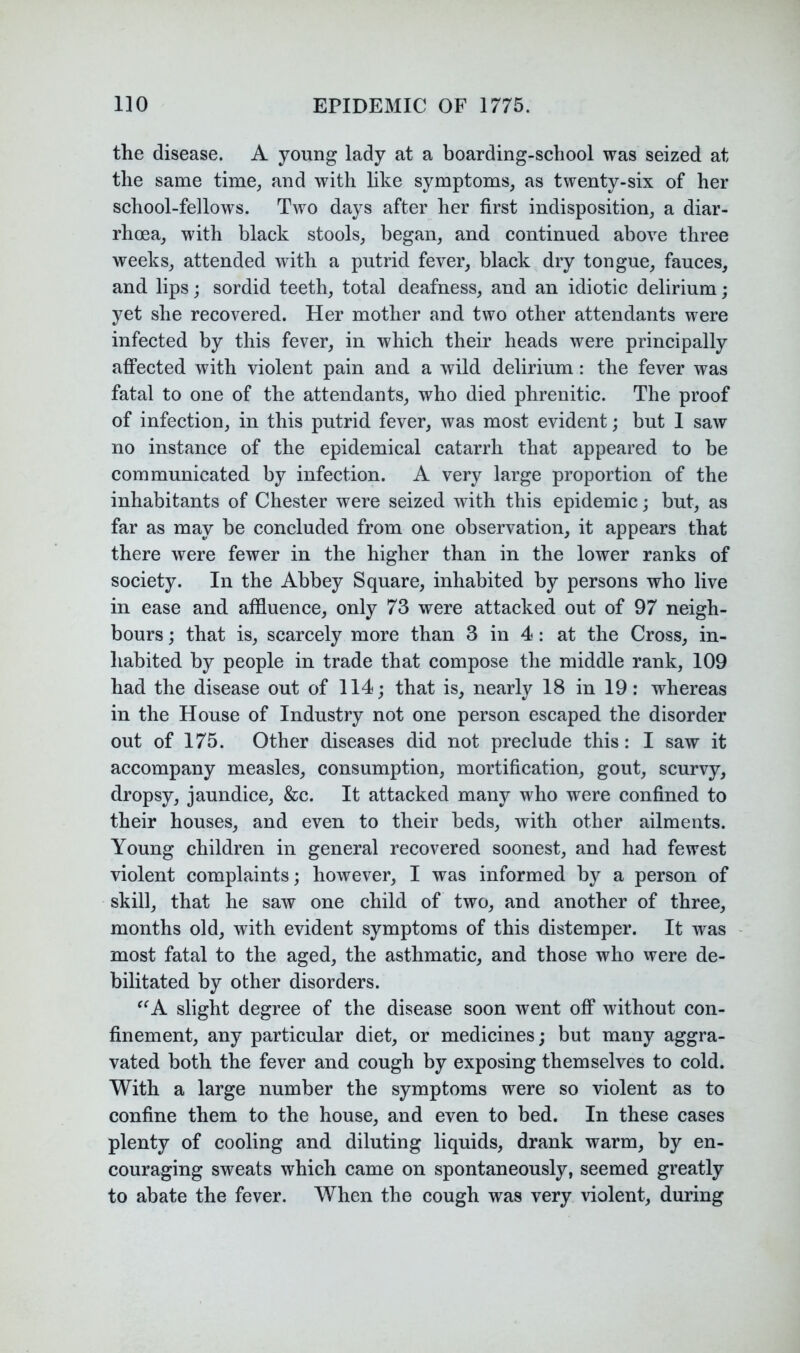 the disease. A young lady at a boarding-school was seized at the same time, and with like symptoms, as twenty-six of her school-fellows. Two days after her first indisposition, a diar- rhoea, with black stools, began, and continued above three weeks, attended with a putrid fever, black dry tongue, fauces, and lips; sordid teeth, total deafness, and an idiotic delirium; yet she recovered. Her mother and two other attendants were infected by this fever, in which their heads were principally affected with violent pain and a wild delirium : the fever was fatal to one of the attendants, who died phrenitic. The proof of infection, in this putrid fever, was most evident; but 1 saw no instance of the epidemical catarrh that appeared to be communicated by infection. A very large proportion of the inhabitants of Chester were seized with this epidemic; but, as far as may be concluded from one observation, it appears that there were fewer in the higher than in the lower ranks of society. In the Abbey Square, inhabited by persons who live in ease and affluence, only 73 were attacked out of 97 neigh- bours ; that is, scarcely more than 3 in 4: at the Cross, in- habited by people in trade that compose the middle rank, 109 had the disease out of 114; that is, nearly 18 in 19: whereas in the House of Industry not one person escaped the disorder out of 175. Other diseases did not preclude this: I saw it accompany measles, consumption, mortification, gout, scurvy, dropsy, jaundice, &c. It attacked many who were confined to their houses, and even to their beds, with other ailments. Young children in general recovered soonest, and had fewest violent complaints; however, I was informed by a person of skill, that he saw one child of two, and another of three, months old, with evident symptoms of this distemper. It was most fatal to the aged, the asthmatic, and those who were de- bilitated by other disorders. ^‘^A slight degree of the disease soon went off without con- finement, any particular diet, or medicines; but many aggra- vated both the fever and cough by exposing themselves to cold. With a large number the symptoms were so violent as to confine them to the house, and even to bed. In these cases plenty of cooling and diluting liquids, drank warm, by en- couraging sweats which came on spontaneously, seemed greatly to abate the fever. When the cough was very violent, during