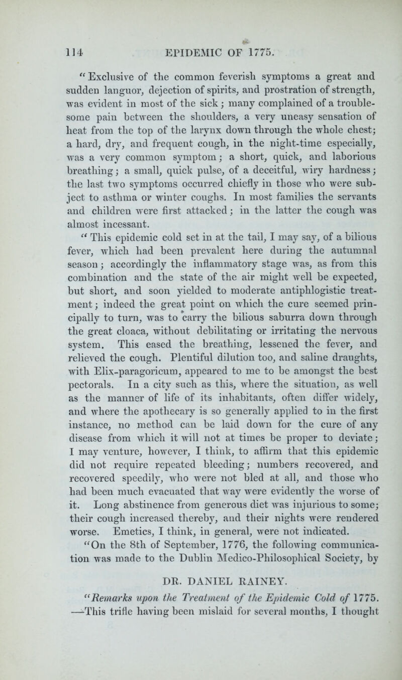 Exclusive of the common feverish symptoms a great and sudden languor^ dejection of spirits, and prostration of strength, was evident in most of the sick; many complained of a trouble- some pain between the shoulders, a very uneasy sensation of heat from the top of the larynx down through the whole chest; a hard, dry, and frequent cough, in the night-time especially, was a very common symptom; a short, quick, and laborious breathing; a small, quick pulse, of a deceitful, wiry hardness; the last two symptoms occurred chiefly in those who were sub- ject to asthma or winter coughs. In most families the servants and children w ere first attacked; in the latter the cough was almost incessant. This epidemic cold set in at the tail, I may say, of a bilious fever, wdiich had been prevalent here during the autumnal season; accordingly the inflammatory stage was, as from this combination and the state of the air might well be expected, but short, and soon yielded to moderate antiphlogistic treat- ment ; indeed the great point on which the cure seemed prin- cipally to turn, was to carry the bilious saburra down through the great cloaca, without debilitating or irritating the nervous system. This eased the breathing, lessened the fever, and relieved the cough. Plentiful dilution too, and saline draughts, with Elix-paragoricum, appeared to me to be amongst the best pectorals. In a city such as this, where the situation, as well as the manner of life of its inhabitants, often differ widely, and where the apothecary is so generally applied to in the first instance, no method can be laid down for the cure of any disease from which it will not at times be proper to deviate; I may venture, however, I think, to affirm that this epidemic did not require repeated bleeding; numbers recovered, and recovered speedily, who were not bled at all, and those who had been much evacuated that way were evidently the worse of it. Long abstinence from generous diet was injurious to some; their cough increased thereby, and their nights were rendered worse. Emetics, I think, in general, were not indicated. ^^On the 8th of September, 1776, the following communica- tion was made to the Dublin Medico-Philosophical Society, by DR. DANIEL RAINEY. ”Remarks upon the Treatment of the Epidemic Cold o/ 1775. —-This trifle having been mislaid for several months, I thought