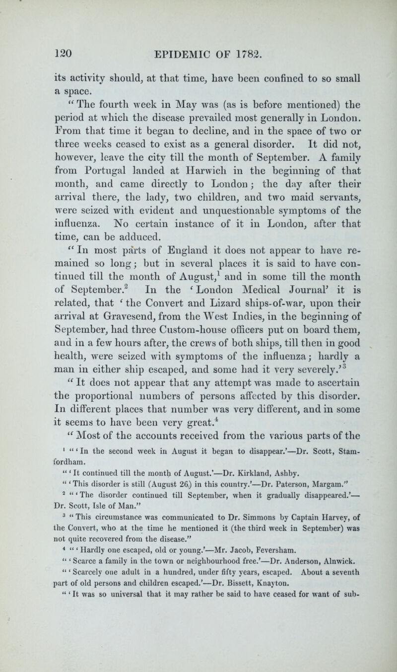 its activity should^ at that time, have been confined to so small a space. The fourth week in May was (as is before mentioned) the period at which the disease prevailed most generally in London. From that time it began to decline, and in the space of two or three weeks ceased to exist as a general disorder. It did not, however, leave the city till the month of September. A family from Portugal landed at Harwich in the beginning of that month, and came directly to London; the day after their arrival there, the lady, two children, and two maid servants, were seized with evident and unquestionable symptoms of the influenza. No certain instance of it in London, after that time, can be adduced. In most parts of England it does not appear to have re- mained so long; but in several places it is said to have con- tinued till the month of August,^ and in some till the month of September.^ In the ^ London Medical JournaP it is related, that ^ the Convert and Lizard ships-of-war, upon their arrival at Gravesend, from the West Indies, in the beginning of September, had three Custom-house officers put on board them, and in a few hours after, the crews of both ships, till then in good health, were seized with symptoms of the influenza; hardly a man in either ship escaped, and some had it very severely.^^ It does not appear that any attempt was made to ascertain the proportional numbers of persons affected by this disorder. In different places that number was very different, and in some it seems to have been very great.^ Most of the accounts received from the various parts of the ‘ “ ‘ In the second week in August it began to disappear.’—Dr. Scott, Stam- fordham. “ ‘ It continued till the month of August.’—Dr. Kirkland, Ashby. “ ‘ This disorder is still fAugust 26,) in this country.’—Dr. Paterson, Margam.” * “ ‘ The disorder continued till September, when it gradually disappeared.’— Dr. Scott, Isle of Man.” 3 “ This circumstance was communicated to Dr. Simmons by Captain Harvey, of the Convert, who at the time he mentioned it (the third week in September) was not quite recovered from the disease.” “ ‘ Hardly one escaped, old or young.’—Mr. Jacob, Feversham. “ ‘ Scarce a family in the town or neighbourhood free.’—Dr. Anderson, Alnwick. “ ‘ Scarcely one adult in a hundred, under fifty years, escaped. About a seventh part of old persons and children escaped.’—Dr. Bissett, Knayton. “ ‘ It was so universal that it may rather be said to have ceased for want of sub-
