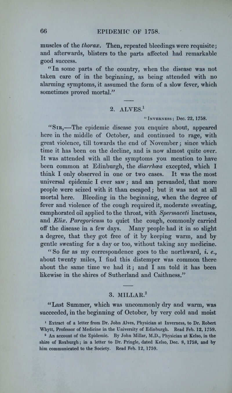 muscles of the thorax. Then, repeated bleedings were requisite; and afterwards, blisters to the parts affected had remarkable good success. ^^In some parts of the country, when the disease was not taken care of in the beginning, as being attended with no alarming symptoms, it assumed the form of a slow fever, which sometimes proved mortal.^^ 2. ALVES.^ “Inverness; Dec. 22, 1758. ^^SiR,—The epidemic disease you enquire about, appeared here in the middle of October, and continued to rage, with great violence, till towards the end of November; since which time it has been on the decline, and is now almost quite over. It was attended with all the symptoms you mention to have been common at Edinburgh, the diarrhoea excepted, which I think I only observed in one or two cases. It was the most universal epidemic I ever saw; and am persuaded, that more people were seized with it than escaped; but it was not at all mortal here. Bleeding in the beginning, when the degree of fever and violence of the cough required it, moderate sweating, camphorated oil applied to the throat, with Spermaceti linctuses, and Elix. Paregoricum to quiet the cough, commonly carried off the disease in a few days. Many people had it in so slight a degree, that they got free of it by keeping warm, and by gentle sweating for a day or too, without taking any medicine. “So far as my correspondence goes to the northward, i, e., about twenty miles, I find this distemper was common there about the same time we had it; and I am told it has been likewise in the shires of Sutherland and Caithness.^^ 3. MILLAR.^ “Last Summer, which was uncommonly dry and warm, was succeeded, in the beginning of October, by very cold and moist ' Extract of a letter from Dr. John Alves, Physician at Inverness, to Dr. Robert Whytt, Professor of Medicine in the University of Edinburgh. Read Feb. 12, 1759. * An account of the Epidemic. By John Millar, M.D., Physician at Kelso, in the shire of Roxburgh; in a letter to Dr. Pringle, dated Kelso, Dec. 8, 1758, and by him communicated to the Society. Read Feb. 12, 1759.