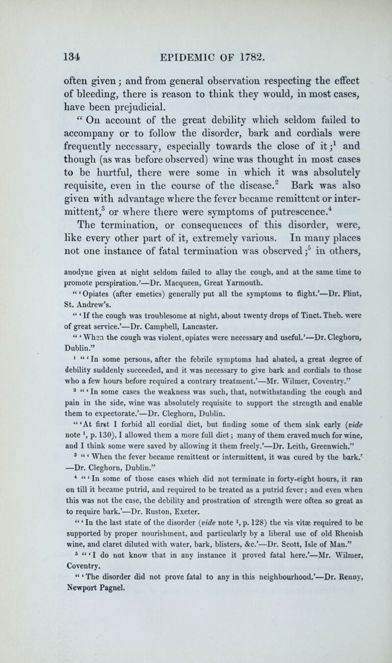 often given; and from general observation respecting the effect of bleeding, there is reason to think they would, in most cases, have been prejudicial. On account of the great debility which seldom failed to accompany or to follow the disorder, bark and cordials were frequently necessary, especially towards the close of it and though (as was before observed) wine was thought in most cases to be hurtful, there were some in which it was absolutely requisite, even in the course of the disease.^ Bark was also given with advantage where the fever became remittent or inter- mittent,^ or where there were symptoms of putrescence.^ The termination, or consequences of this disorder, were, like every other part of it, extremely various. In many places not one instance of fatal termination was observed in others, anodyne given at night seldom failed to allay the cough, and at the same time to promote perspiration.’—Dr. Macqueen, Great Yarmouth. “ ‘ Opiates (after emetics) generally put all the symptoms to flight.’—Dr. Flint, St. Andrew’s. “ ‘ If the cough was troublesome at night, about twenty drops of Tinct. Theb. were of great service.’—Dr. Campbell, Lancaster. “ ‘ When the cough was violent, opiates were necessary and useful.’—Dr. Cleghorn, Dubhn.” ‘ ‘ In some persons, after the febrile symptoms had abated, a great degree of debility suddenly succeeded, and it was necessary to give bark and cordials to those who a few hours before required a contrary treatment.’—Mr. Wilmer, Coventry.” ^ ‘ In some cases the weakness was such, that, notwithstanding the cough and pain in the side, wine was absolutely requisite to support the strength and enable them to expectorate.’—Dr. Cleghorn, Dublin. “‘At first I forbid all cordial diet, but finding some of them sink early (vide note *, p. 130), I allowed them a more full diet; many of them craved much for wine, and I think some were saved by allowing it them freely.’—Dr. Leith, Greenwich.” ® “ ‘ When the fever became remittent or intermittent, it was cured by the bark.’- —Dr. Cleghorn, Dublin.” * “ ‘ In some of those cases which did not terminate in forty-eight hours, it ran on till it became putrid, and required to be treated as a putrid fever; and even when this was not the case, the debility and prostration of strength were often so great as to require bark.’—Dr. Ruston, Exeter. “ ‘ In the last state of the disorder (vide note *, p. 128) the vis vitae required to be supported by proper nourishment, and particularly by a liberal use of old Rhenish wine, and claret diluted with water, bark, bhsters, &c.’—Dr. Scott, Isle of Man.” ® ‘ I do not know that in any instance it proved fatal here.’—Mr. Wilmer, Coventry. “ ‘ The disorder did not prove fatal to any in this neighbourhood.’—Dr. Reiiny, Newport Pagnel.