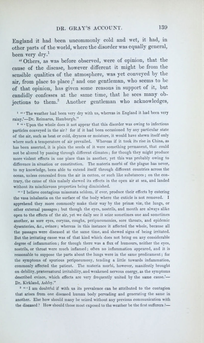 England it had been uncommonly cold and wet, it had, in other parts of the world, where the disorder was equally general, been very dry.^ Others, as was before observed, were of opinion, that the cause of the disease, however different it might be from the sensible qualities of the atmosphere, was yet conveyed by the air, from place to placed ^^nd one gentleman, who seems to be of that opinion, has given some reasons in support of it, but candidly confesses at the same time, that he sees many ob- jections to them.^ Another gentleman who acknowledges, ' “ ‘ The weather had been very dry with us, whereas in England it had been very rainy.’—Dr. Reimarus, Hamburgh.” ^ “ ‘ Upon the whole does it not appear that this disorder was owing to infectious particles conveyed in the air ? for if it had been occasioned by any particular state of the air, such as heat or cold, dryness or moisture, it would have shewn itself only where such a temperature of air prevailed. Whereas if it took its rise in China, as has been asserted, it is plain the seeds of it were something permanent, that could not be altered by passing through different climates; for though they might produce more violent effects in one place than in another, yet this was probably owing to difference in situation or constitution. The materia morbi of the plague has never, to my knowledge, been able to extend itself through different countries across the ocean, unless concealed from the air in cotton, or such like substances ; on the con- trary, the cause of this malady shewed its effects in the open air at sea, and landed without its mischievous properties being diminished. “ ‘ I believe contagious miasmata seldom, if ever, produce their effects by entering the vasa inhalantia on the surface of the body where the cuticle is not removed. I apprehend they more commonly make their way by the prims vis, the lungs, or other external passages; but though the eyes, nostrils, and mouth are always alike open to the effects of the air, yet we daily see it seize sometimes one and sometimes another, as sore eyes, coryzas, coughs, peripneumonies, sore throats, and epidemic dysenteries, &c., evince; whereas in this instance it affected the whole, because all the passages were diseased at the same time, and shewed signs of being irritated. But the irritating cause was of that kind which does not bring on any considerable degree of inflammation; for though there was a flux of humours, neither the eyes, nostrils, or throat were much inflamed; often no inflammation appeared, and it is reasonable to suppose the parts about the lungs were in the same predicament; for the symptoms of spurious peripneumony, tending a little towards inflammation, commonly affected the patient. The materia morbi, however, manifestly brought on debility, preternatural irritability, and weakened nervous energy, as the symptoms described evince, which effects are very frequently united by the same cause.’— Dr. Kirkland, Ashby.” ^ ‘ I am doubtM if with us its prevalence can be attributed to the contagion that arises from one diseased human body pervading and generating the same in another. Else how should many be seized without any prerious communication with the diseased ? How should those most exposed to the weather be the first sufferers ?—