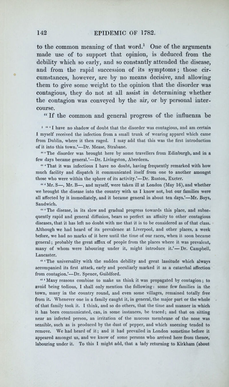 to the common meaning of that word.^ One of the arguments made use of to support that opinion, is deduced from the debility which so early, and so constantly attended the disease, and from the rapid succession of its symptoms; those cir- cumstances, however, are by no means decisive, and allowing them to give some weight to the opinion that the disorder was contagious, they do not at all assist in determining whether the contagion was conveyed by the air, or by personal inter- course. If the common and general progress of the influenza be * “ ‘ I have no shadow of douht that the disorder was contagious, and am certain 1 myself received the infection from a small trunk of wearing apparel which came from Dublin, where it then raged. I may add that this was the first introduction of it into this town.’—Dr. Mease, Strahane. ‘“The disorder was brought here by some travellers from Edinburgh, and in a few days became general.’—Dr. Livingston, Aberdeen. “ ‘ That it was infectious I have no doubt, having frequently remarked with how much facility and dispatch it communicated itself from one to another amongst those who were within the sphere of its activity.’—Dr. Ruston, Exeter. “ ‘ Mr. S—, Mr. B—, and myself, were taken ill at London (May 16), and whether we brought the disease into the country with us I know not, but our families were all affected by it immediately, and it became general in about ten days.’—Mr. Boys, Sandwich. “ ‘ The disease, in its slow and gradual progress towards this place, and subse- quently rapid and general diffusion, bears so perfect an affinity to other contagious diseases, that it has left no doubt with me that it is to be considered as of that class. Although we had heard of its prevalence at Liverpool, and other places, a week before, we had no marks of it here until the time of our races, when it soon became general; probably the great aflSux of people from the places where it was prevalent, many of whom were labouring under it, might introduce it.’—Dr. Campbell, Lancaster. “ ‘ The universality with the sudden debility and great lassitude which always accompanied its first attack, early and peculiarly marked it as a catarrhal affection from contagion.’—Dr. Spence, Guildford, “ ‘ Many reasons combine to make us think it was propagated by contagion; to avoid being tedious, I shall only mention the following: some few families in the town, many in the country round, and even some villages, remained totally free from it. Whenever one in a family caught it, in general, the major part or the whole of that family took it. I think, and so do others, that the time and manner in which it has been communicated, can, in some instances, be traced; and that on sitting near an infected person, an irritation of the mucous membrane of the nose was sensible, such as is produced by the dust of pepper, and which sneezing tended to remove. We had heard of it; and it had prevailed in London sometime before it appeared amongst us, and we know of some persons who arrived here from thence, labouring under it. To this I might add, that a lady returning to Kirkham (about