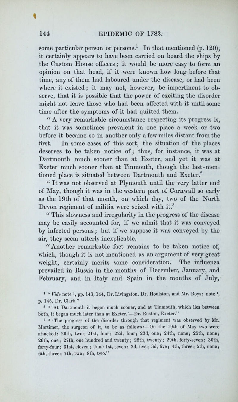 % 144 EPIDEMIC OF 1782. some particular person or persons.^ In that mentioned (p. 120), it certainly appears to have been carried on board the ships by the Custom House officers; it would be more easy to form an opinion on that head, if it were known how long before that time, any of them had laboured under the disease, or had been where it existed; it may not, however, be impertinent to ob- serve, that it is possible that the power of exciting the disorder might not leave those who had been affected with it until some time after the symptoms of it had quitted them. A very remarkable circumstance respecting its progress is, that it was sometimes prevalent in one place a week or two before it became so in another only a few miles distant from the first. In some cases of this sort, the situation of the places deserves to be taken notice of; thus, for instance, it was at Dartmouth much sooner than at Exeter, and yet it was at Exeter much sooner than at Tinmouth, though the last-men- tioned place is situated between Dartmouth and Exeter.^ It was not observed at Plymouth until the very latter end of May, though it was in the western part of Cornwall so early as the 19th of that month, on which day, two of the North Devon regiment of militia were seized with it.^ This slowness and irregularity in the progress of the disease may be easily accounted for, if we admit that it was conveyed by infected persons; but if we suppose it was conveyed by the air, they seem utterly inexplicable. Another remarkable fact remains to be taken notice of, which, though it is not mentioned as an argument of very great weight, certainly merits some consideration. The influenza prevailed in Russia in the months of December, January, and February, and in Italy and Spain in the months of July,' ' “ Vide note pp. 143,144, Dr.Livingston, Dr. Houlston, and Mr. Boys; note p. 145, Dr. Clark.” * “ ‘At Dartmouth it began much sooner, and at Tinmouth, which lies between both, it began much later than at Exeter.’—Dr. Ruston, Exeter.” ® “ ‘ The progress of the disorder through that regiment was observed by Mr. Mortimer, the surgeon of it, to be as follows:—On the 19th of May two were attacked; 20th, two; 21st, four; 22d, four; 23d, one; 24th, none; 25th, none; 26th, one; 27th, one hundred and twenty; 28th, twenty; 29th, forty-seven; 30th, forty-four; 31st, eleven; June 1st, seven; 2d, five; 3d, five; 4th, three; 5th, none; 6th, three; 7th, two; 8th, two.”