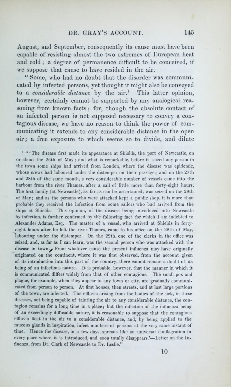 August, and September, cousequently its cause must have been capable of resisting almost the two extremes of European heat and cold; a degree of permanence difficult to be conceived, if we suppose that cause to have resided in the air. Some, who had no doubt that the disorder was communi- cated by infected persons, yet thought it might also be conveyed to a considerable distance by the air.^ This latter opinion, however, certainly cannot be supported by any analogical rea- soning from known facts; for, though the absolute contact of an infected person is not supposed necessary to convey a con- tagious disease, we have no reason to think the power of com- municating it extends to any considerable distance in the open air; a free exposure to which seems so to divide, and dilute ' “ ‘ The disease first made its appearance at Shields, the port of Newcastle, on or about the 26th of May; and what is remarkable, before it seized any person in the town some ships had arrived from London, where the disease was epidemic, whose crews had laboured under the distemper on their passage; and on the 27th and 28th of the same month, a very considerable number of vessels came into the harbour from the river Thames, after a sail of little more than forty-eight hours. The first family (at Newcastle), as far as can be ascertained, was seized on the 28th of May; and as the persons who were attacked kept a public shop, it is more than probable they received the infection from some sailors who had arrived from the ships at Shields. This opinion, of the disease being introduced into Newcastle by infection, is further confirmed by the following fact, for which I am indebted to Alexander Adams, Esq. The master of a vessel, who arrived at Shields in forty- eight hours after he left the river Thames, came to his office on the 28th of May, labouring under the distemper. On the 29th, one of the clerks in the office was seized, and, as far as I can learn, was the second person who was attacked with the disease in town.^ From whatever cause the present influenza may have originally originated on the continent, where it was first observed, from the account given of its introduction into this part of the country, there cannot remain a doubt of its being of an infectious nature. It is probable, however, that the manner in which it is communicated differs widely from that of other contagions. The small-pox and plague, for example, when they appear in any town or city, are gradually communi- cated from person to person. At first houses, then streets, and at last large portions of the town, are infected. The effluvia arising from the bodies of the sick, in these diseases, not being capable of tainting the air to any considerable distance, the con- tagion remains for a long time in a place; but the infection of the influenza being of an exceedingly diffusable nature, it is reasonable to suppose that the contagious effluvia float in the air to a considerable distance, and, by being applied to the mucous glands in inspiration, infect numbers of persons at tbe very same instant of time. Hence the disease, in a few days, spreads like an universal conflagration in every place where it is introduced, and soon totally disappears.’—Letter on the In- fluenza, from Dr. Clark of Newcastle to Dr. Leslie.” 10