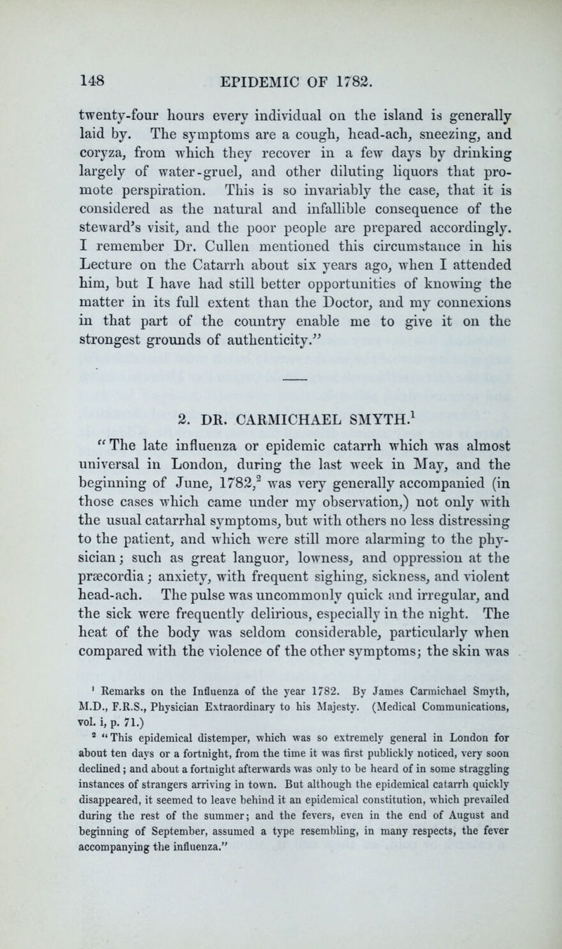 twenty-four hours every individual on the island is generally laid by. The symptoms are a cough, head-ach, sneezing, and coryza, from which they recover in a few days by drinking largely of water-gruel, and other diluting liquors that pro- mote perspiration. This is so invariably the case, that it is considered as the natm’al and infallible consequence of the steward's visit, and the poor people are prepared accordingly. I remember Dr. Cullen mentioned this circumstance in his Lecture on the Catarrh about six years ago, when I attended him, but I have had still better opportunities of knowing the matter in its full extent than the Doctor, and my connexions in that part of the country enable me to give it on the strongest grounds of authenticity. 2. DR. CARMICHAEL SMYTH.^ The late influenza or epidemic catarrh which was almost universal in London, during the last week in May, and the beginning of June, 1782,^ was very generally accompanied (in those cases which came under my observation,) not only with the usual catarrhal symptoms, but with others no less distressing to the patient, and which were still more alarming to the phy- sician; such as great languor, lowness, and oppression at the praecordia; anxiety, with frequent sighing, sickness, and violent head-ach. The pulse was uncommonly quick and irregular, and the sick were frequently delirious, especially in the night. The heat of the body was seldom considerable, particularly when compared with the violence of the other symptoms; the skin was ' Remarks on the Influenza of the year 1782. By James Carmichael Smyth, M.D., F.R.S., Physician Extraordinary to his Majesty. (Medical Communications, vol. i, p. 71.) * “This epidemical distemper, which was so extremely general in London for about ten days or a fortnight, from the time it was first publickly noticed, very soon declined; and about a fortnight afterwards was only to be heard of in some straggling instances of strangers arriving in town. But although the epidemical catairh quickly disappeared, it seemed to leave behind it an epidemical constitution, which prevailed during the rest of the summer; and the fevers, even in the end of August and beginning of September, assumed a type resembling, in many respects, the fever accompanying the influenza.”