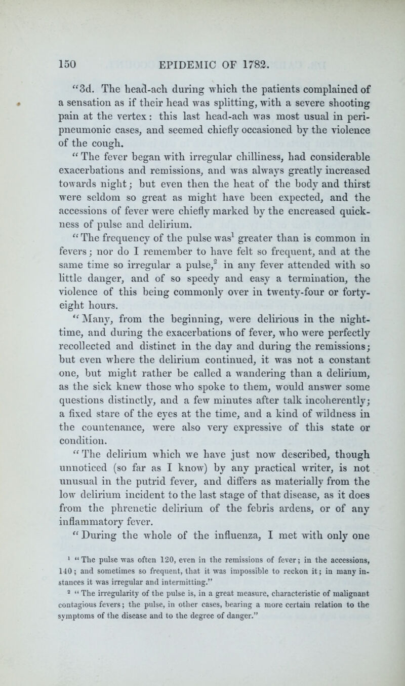 ^^3d. The heacl-ach during which the patients complained of a sensation as if their head was splitting, with a severe shooting pain at the vertex: this last head-ach was most usual in peri- pneumonic cases, and seemed chiefly occasioned by the violence of the cough. The fever began with irregular chilliness, had considerable exacerbations and remissions, and was always greatly increased towards niglit; but even then the heat of the body and thirst were seldom so great as might have been expected, and the accessions of fever were chiefly marked by the encreased quick- ness of pulse and delirium. ^‘The frequency of the pulse was^ greater than is common in fevers; nor do I remember to have felt so frequent, and at the same time so irregular a pulse,^ in any fever attended with so little danger, and of so speedy and easy a termination, the violence of this being commonly over in twenty-four or forty- eight hours. “^]Many, from the beginning, were delirious in the night- time, and during the exacerbations of fever, who were perfectly recollected and distinct in the day and during the remissions; but even where the delirium continued, it was not a constant one, but might rather be called a wandering than a delirium, as the sick knew those who spoke to them, would answer some questions distinctly, and a few minutes after talk incoherently; a fixed stare of the eyes at the time, and a kind of wildness in the countenance, were also very expressive of this state or condition. The delirium which we have just now described, though unnoticed (so far as I know) by any practical writer, is not unusual in the putrid fever, and dijffers as materially from the low delirium incident to the last stage of that disease, as it does from the phrenetic delirium of the febris ardens, or of any inflammatory fever. During the whole of the influenza, I met with only one * “The pulse was often 120, even in the remissions of fever; in the accessions, 140; and sometimes so frequent, that it was impossible to reckon it; in many in- stances it was irregular and intermitting.” 2 “ The irregularity of the pulse is, in a great measure, characteristic of malignant contagious fevers; the pulse, in other cases, bearing a more certain relation to the symptoms of the disease and to the degree of danger.”