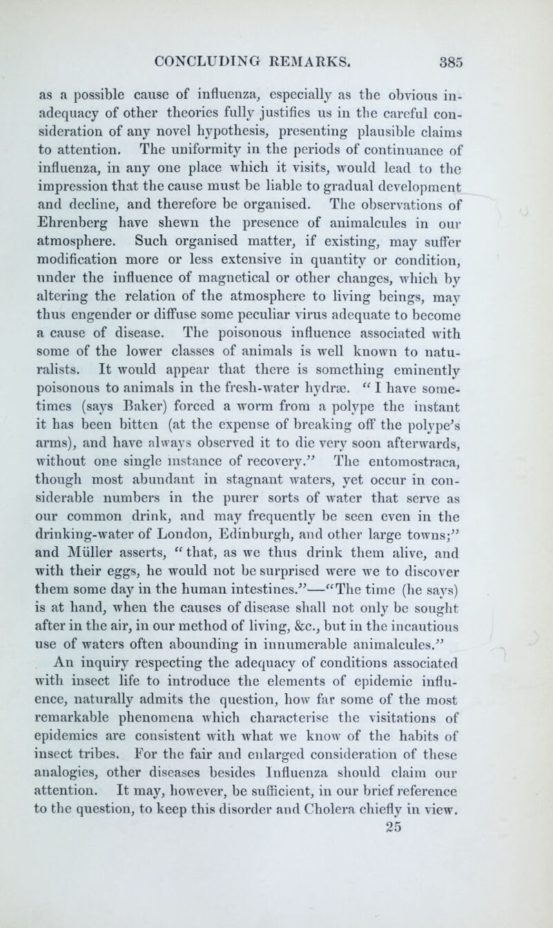 as a possible cause of influenza,, especially as the obvious in- adequacy of other theories fully justifies us in the careful con- sideration of any novel hypothesis, presenting plausible claims to attention. The uniformity in the periods of continuance of influenza, in any one place which it visits, would lead to the impression that the cause must be liable to gradual development and decline, and therefore be organised. The observations of Ehrenberg have shewn the presence of animalcules in our atmosphere. Such organised matter, if existing, may suffer modification more or less extensive in quantity or condition, under the influence of magnetical or other changes, which by altering the relation of the atmosphere to living beings, may thus engender or diffuse some peculiar virus adequate to become a cause of disease. The poisonous influence associated with some of the lower classes of animals is well known to natu- ralists. It would appear that there is something eminently poisonous to animals in the fresh-water hydrse. I have some- times (says Baker) forced a worm from a polype the instant it has been bitten (at the expense of breaking off the polype^s arms), and have always observed it to die very soon afterwards, without one single instance of recovery.The entomostraca, though most abundant in stagnant waters, yet occur in con- siderable numbers in the purer sorts of water that serve as our common drink, and may frequently be seen even in the drinking-water of London, Edinburgh, and other large towns;^^ and Muller asserts, that, as we thus drink them alive, and with their eggs, he would not be surprised were we to discover them some day in the human intestines.^^—^^The time (he savs) is at hand, when the causes of disease shall not only be souglit after in the air, in our method of living, &c., but in the incautious use of waters often abounding in innumerable animalcules.^^ An inquiry respecting the adequacy of conditions associated with insect life to introduce the elements of epidemic influ- ence, naturally admits the question, how far some of the most remarkable phenomena which characterise the visitations of epidemics are consistent with what we know of the habits of insect tribes. For the fair and enlarged consideration of these analogies, other diseases besides Influenza should claim our attention. It may, however, be sufficient, in our brief reference to the question, to keep this disorder and Cholera chiefly in view. 25