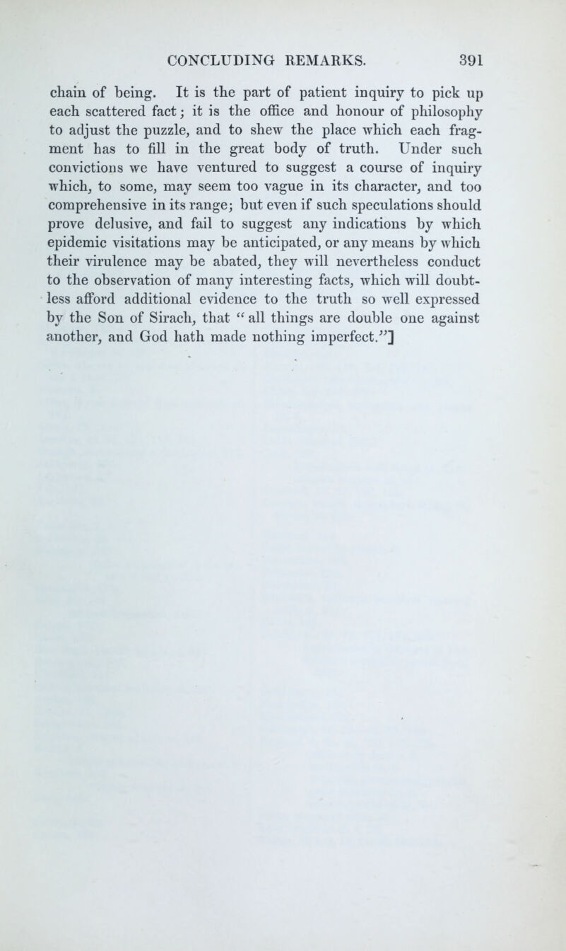 chain of being. It is the part of patient inquiry to pick up each scattered fact; it is the office and honour of philosophy to adjust the puzzle, and to shew the place which each frag- ment has to fill in the great body of truth. Under such convictions we have ventured to suggest a course of inquiry which, to some, may seem too vague in its character, and too comprehensive in its range; but even if such speculations should prove delusive, and fail to suggest any indications by which epidemic visitations may be anticipated, or any means by which their virulence may be abated, they will nevertheless conduct to the observation of many interesting facts, which will doubt- less afford additional evidence to the truth so well expressed by the Son of Sirach, that all things are double one against another, and God hath made nothing imperfect.