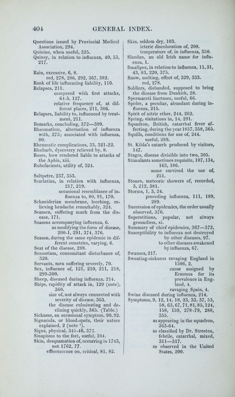 Questions issued by Provincial Medical Association, 294. Quinine, when useful, 325. Quinsy, in relation to influenza, 40, 53, 217. Rain, excessive, 6, 8. red, 278, 286, 292, 367, 382. Rank of life influencing liability, 110. Relapses, 211. compared with first attacks, 64-5, 127. relative frequency of, at dif- ferent places, 211, 306. Relapses, liability to, influenced by treat- ment, 211. Remarks, concluding, 372—390. Rheumatism, alternation of influenza with, 273; associated with influenza, 80. Rheumatic complications, 33, 321-22. Rhubarb, dysentery relieved by, 8. Roses, how rendered liable to attacks of the Aphis, xiii. Rubefacients, utility of, 324. Saltpetre, 237, 353. Scarlatina, in relation with influenza, 217, 219. occasional resemblance of in- fluenza to, 80, 91, 170. Schneiderian membrane, leeching, re- lieving headache remarkably, 324. Seamen, suffering much from the dis- ease, 171. Seasons accompanying influenza, 6. as modifying the form of disease, 200-1, 291, 374, 376. Season, during the same epidemic in dif- ferent countries, varying, 6. Seat of the disease, 288. Sensorium, concomitant disturbance of, 320. Servants, men suffering severelv, 70. Sex, influence of, 121, 210, 211, 218, 299-300. Sheep, diseased during influenza, 214. Ships, rapidity of attack in, 129 (note), 360. size of, not always connected with severity of disease, 363. the disease culminating and de- clining quickly, 365. (Table.) Sickness, an occasional symptom, 90,92. Signacula, or blood-spots, their nature explained, 2 (note '). Signs, physical, 345-46, 372. Sinapisms to the feet, useful, 104. Skin, desquamation of, occurring in 1743, not 1762, 77. efflorescence on, critical, 81, 82. Skin, seldom dry, 103. icteric discoloration of, 208. temperature of, in influenza, 350. Slaodan, an old Irish name for influ- enza, 1. Smallpox, in relation to influenza, 11,31, 43, 83, 220, 375. Snow, melting, effect of, 329, 333. red, 278. Soldiers, disbanded, supposed to bring the disease from Dunkirk, 28. Spermaceti linctuses, useful, 66. Spider, a peculiar, abundant during in- fluenza, 215. Spirit of nitric ether, 244, 262. Spring, visitations in, 14, 291. Squadron, British, catarrhal fever af- fecting, during the year 1837,358, 365. Squills, conditions for use of, 244. useful, 289. St. Kilda’s catarrh produced by visitors, 147. Stages, disease divisible into two, 305. Stimulants sometimes requisite, 107,134, 163, 186. some survived the use of, 251. Stones, meteoric showers of, recorded, 3, 212, 381. Storms, 1, 3, 24. preceding influenza. 111, 189, 289. Succession of epidemics, the order usually observed, 376. Superstitions, popular, not always groundless, xi. Summary of chief epidemics, 367—372. Susceptibility to influenza not destroyed by other diseases, 9L to other diseases awakened by influenza, 67. Swansea, 217. Sweating-sickness ravaging England in 1506, 2. cause assigned by Erasmus for its prevalence in Eng- land, 4. ravaging,Spain, 4. Swine diseased during influenza, 214. Symptoms, 9, 12, 14, 18, 23, 33, 37, 53, 58, 63,67,71,81,85,124, 158, 159, 278-79, 288, 355. . as appearing in the squadron, 363-64. as classified by Dr. Streeten, febrile, catarrhal, mixed, 311—317. as observed in the United States, 200.