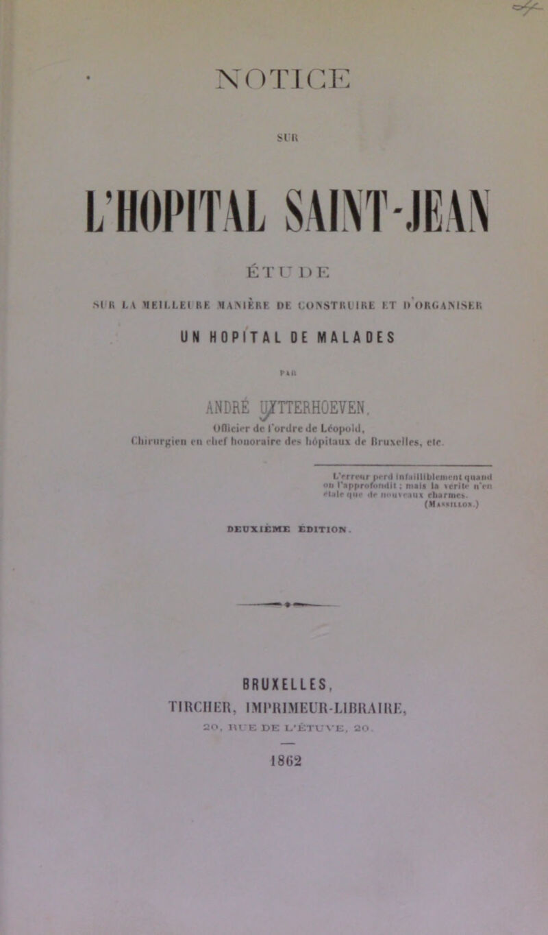 NOTICE SIR L’HOPITAL SAINT-, ÉTU DE SI II L \ VIEILLE! RE «AMERE DE CONSTRUIRE I T I) ORGANISER UN HOPITAL DE MALADES PAII ANDRÉ ÿTTTERHûEVEN, UlUeirr de l'ordre de Léopold, Chirurgien en elief honoraire dr> hôpitaux de Rruxelles, elr L'erreur pi’rtl infailliblement quanti «>n r»ppr«f<.n<lil ; mais la »crit<- n’en Male que de nouveau! rliarme». (Massitioa.) DEUXIEME EDITION BRUXELLES. TIRCIIER, IMPRIMEUR-LIBRAIRE, 20. RUE DE L'ÉTUVE, 20. I 862