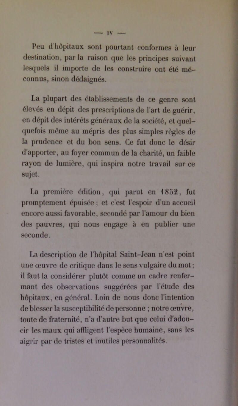 Peu d hôpitaux sont pourtant conformes à leur destination, parla raison que les principes suivant lesquels il importe de les construire ont été mé- connus, sinon dédaignés. La plupart des établissements de ce genre sont élevés en dépit des prescriptions de l’art de guérir, en dépit des intérêts généraux de la société, et quel- quefois même au mépris des plus simples règles de la prudence et du bon sens. Ce fut donc le désir d’apporter, au foyer commun de la charité, un faible rayon de lumière, qui inspira notre travail sur ce sujet. La première édition, qui parut en 18o2, fut promptement épuisée ; et c’est l’espoir d'un accueil encore aussi favorable, secondé par l’amour tlu bien des pauvres, qui nous engage à en publier une seconde. La description de l’hôpital Saint-Jean n est point une œuvre de critique dans le sens vulgaire du mot ; il faut la considérer plutôt comme un cadre renfer- mant des observations suggérées par l’étude des hôpitaux, en général. Loin de nous donc l’intention de blesser la susceptibilité de personne ; notre œuvre, toute de fraternité, n’a d’autre but que celui d’adou- cir les maux qui aflligent l’espèce humaine, sans les aigrir par de tristes et inutiles personnalités.