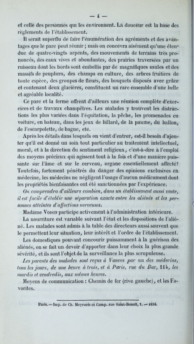 et celle des personnes qui les environnent. La douceur est la base des règlements de rétablissement. Il serait superflu de faire rénumération des agréments et des avan- tages que le parc peut réunir ; mais on concevra aisément qu'une éten- due de quatre-vingts arpents, des mouvements de terrains très pro- noncés, des eaux vives et abondantes, des prairies traversées par un ruisseau dont les bords sont embellis par de magnifiques saules et des massifs de peupliers, des champs en culture, des arbres fruitiers de toute espèce, des groupes de fleurs, des bosquets disposés avec grâce et contenant deux glacières, constituent un rare ensemble d'une belle et agréable localité. Ce parc et la ferme offrent d'ailleurs une réunion complète d'exer- cices et de travaux champêtres. Les malades y trouvent les distrac- tions les plus variées dans l'équitation, la pêche, les promenades en voiture, en bateau, dans les jeux de billard, de la paume, du ballon, de l'escarpolette, de bague, ete. Après les détails dans lesquels on vient d'entrer, est-il besoin d'ajou- ter qu'il est donné un soin tout particulier au traitement intellectuel, moral, et à la direction du sentiment religieux, c'est-à-dire à l'emploi des moyens précieux qui agissent tout à la fois et d'une manière puis- sante sur l'âme et sur le cerveau, organe essentiellement affecté? Toutefois, fortement pénétrés du danger des opinions exclusives en médecine, les médecins ne négligent l'usage d'aucun médicament dont les propriétés bienfaisantes ont été sanctionnées par l'expérience. On comprendra d’ailleurs combien, dans un établissement aussi vaste, il est facile d’établir une séparation exacte entre les aliénés et les per- sonnes atteintes d’affections nerveuses. Madame Voisin participe activement à T administration intérieure. La nourriture est variable suivant l'état et les dispositions de l'alié- né. Les malades sont admis à la table des directeurs aussi souvent que le permettent leur situation, leur intérêt et l’ordre de l'établissement. Les domestiques pouvant concouru’ puissamment à la guérison des aliénés, on se fait un devoir d'apporter dans leur choix la plus grande sévérité, et ils sont l'objet de la surveillance la plus scrupuleuse. Les parents des malades sont reçus à Vanves par un des médecins, tous les jours, de une heure à trois, et à Pends, rue du Bac, 114, les mardis et vendredis, aux mêmes heures. Moyens de communication : Chemin de fer (rive gauche), et les Fa- vorites. Paris. — lmp. de Ch. Meyrueis et Comp. rue Saint-Benoît, 7. — 1854.