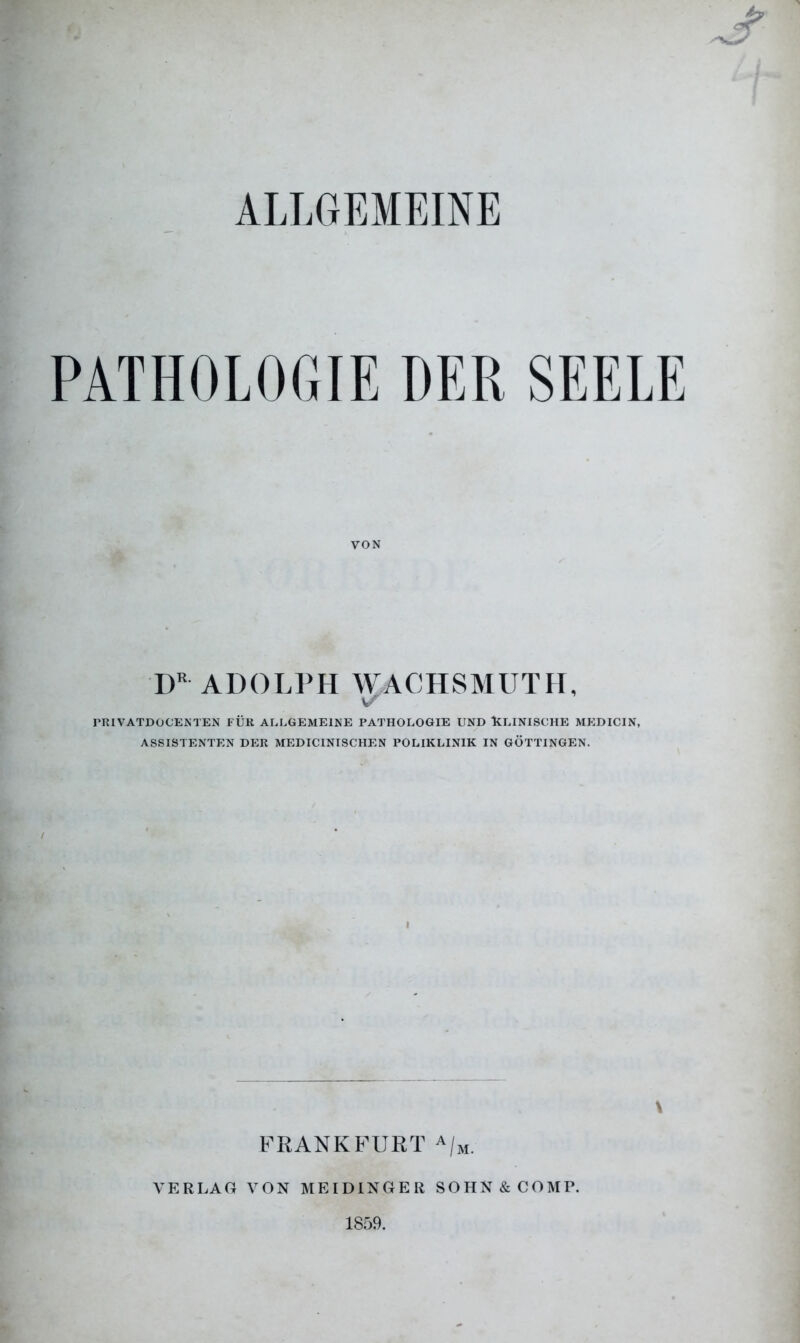 ALLGEMEINE PATHOLOGIE DER SEELE VON DR ADOLPH WACHSMUTH, \S PRIVATDOCENTEN FÜR ALLGEMEINE PATHOLOGIE UND KLINISCHE MEDICIN, ASSISTENTEN DER MEDICINISCHEN POLIKLINIK IN GÖTTINGEN. I \ FRANKFURT A/M. VERLAG VON MEIDINGER SOHN & COMP. 1859.