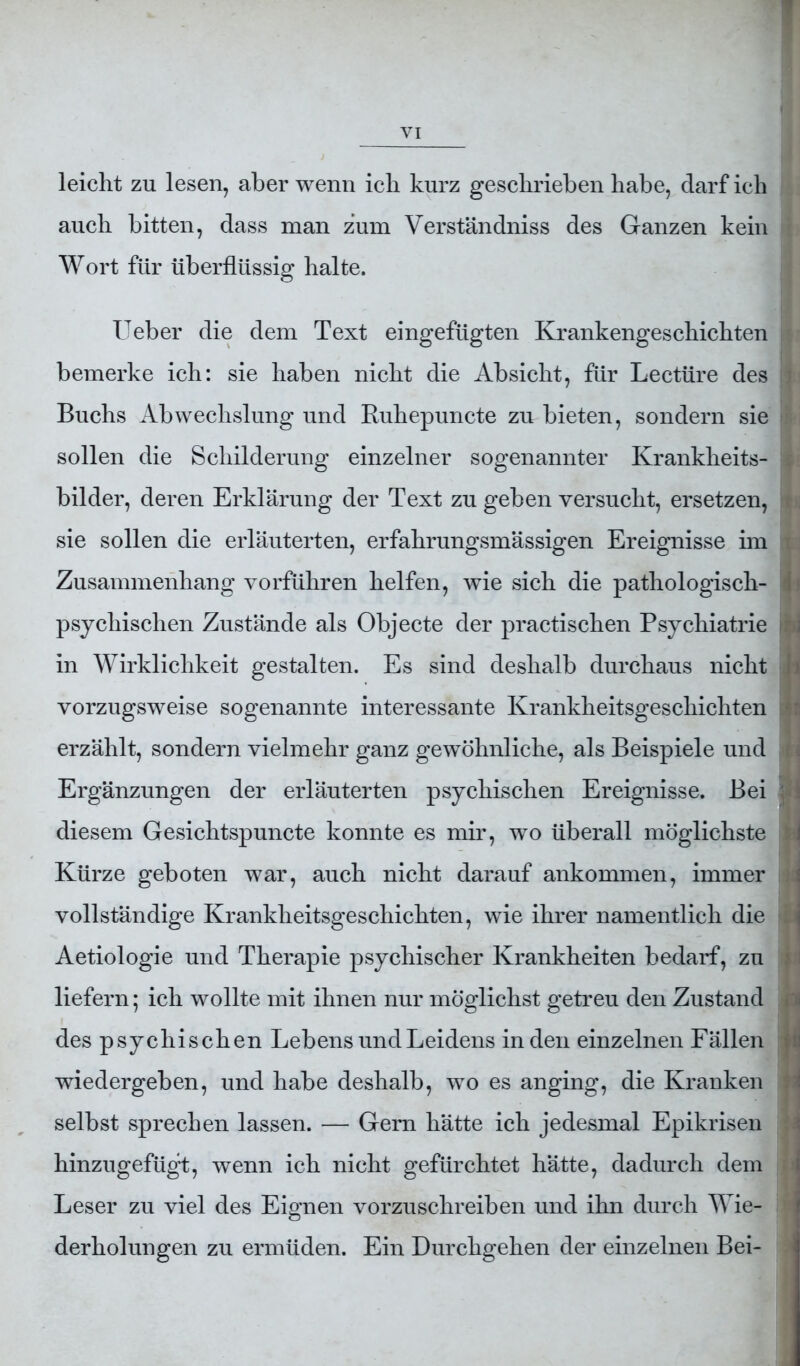 leicht zu lesen, aber wenn ich kurz geschrieben habe, darf ich auch bitten, dass man zum Verständniss des Ganzen kein ; Wort für überflüssig halte. Ueber die dem Text eingefügten Krankengeschichten * bemerke ich: sie haben nicht die Absicht, für Lectüre des 1 Buchs Abwechslung und Ruhepuncte zu bieten, sondern sie rl sollen die Schilderung einzelner sogenannter Krankheits- bilder, deren Erklärung der Text zu geben versucht, ersetzen, j sie sollen die erläuterten, erfahrungsmässigen Ereignisse im i Zusammenhang vorführen helfen, wie sich die pathologisch- I psychischen Zustände als Objecte der practischen Psychiatrie ^ in Wirklichkeit gestalten. Es sind deshalb durchaus nicht I vorzugsweise sogenannte interessante Krankheitsgeschichten I erzählt, sondern vielmehr ganz gewöhnliche, als Beispiele und Ergänzungen der erläuterten psychischen Ereignisse. Bei diesem Gesichtspuncte konnte es mir, wo überall möglichste l Kürze geboten war, auch nicht darauf ankommen, immer i vollständige Krankheitsgeschichten, wie ihrer namentlich die I Aetiologie und Therapie psychischer Krankheiten bedarf, zu : liefern; ich wollte mit ihnen nur möglichst getreu den Zustand i des psychischen Lebens und Leidens in den einzelnen Fällen wiedergeben, und habe deshalb, wo es anging, die Kranken j selbst sprechen lassen. — Gern hätte ich jedesmal Epikrisen hinzugefügt, wenn ich nicht gefürchtet hätte, dadurch dem Leser zu viel des Eignen vorzuschreiben und ihn durch Wie- derholungen zu ermüden. Ein Durchgehen der einzelnen Bei-