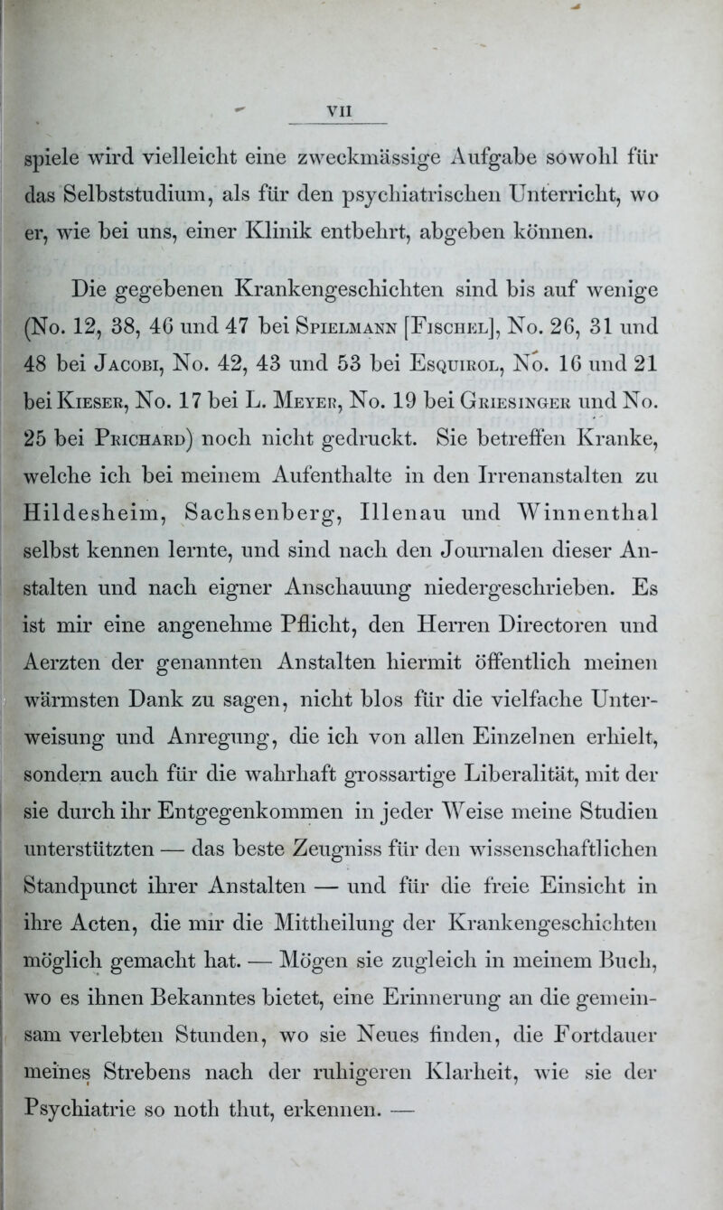 spiele wird vielleicht eine zweckmässige Aufgabe sowohl für das Selbststudium, als für den psychiatrischen Unterricht, wo er, wie bei uns, einer Klinik entbehrt, abgeben können. Die gegebenen Krankengeschichten sind bis auf wenige (No. 12, 38, 46 und 47 bei Spielmann [Fischel], No. 26, 31 und 48 bei Jacobi, No. 42, 43 und 53 bei Esquirol, No. 16 und 21 beiKiESER, No. 17 bei L. Meyer, No. 19 bei Griesinger und No. 25 bei Prichard) noch nicht gedruckt. Sie betreffen Kranke, welche ich bei meinem Aufenthalte in den Irrenanstalten zu Hildesheim, Sachsenberg, Illenau und Winnenthal selbst kennen lernte, und sind nach den Journalen dieser An- stalten und nach eigner Anschauung niedergeschrieben. Es ist mir eine angenehme Pflicht, den Herren Directoren und Aerzten der genannten Anstalten hiermit öffentlich meinen wärmsten Dank zu sagen, nicht blos für die vielfache Unter- weisung und Anregung, die ich von allen Einzelnen erhielt, sondern auch für die wahrhaft grossartige Liberalität, mit der sie durch ihr Entgegenkommen in jeder Weise meine Studien unterstützten — das beste Zeugniss für den wissenschaftlichen Standpunct ihrer Anstalten — und für die freie Einsicht in ihre Acten, die mir die Mittheilung der Krankengeschichten möglich gemacht hat. — Mögen sie zugleich in meinem Buch, wo es ihnen Bekanntes bietet, eine Erinnerung an die gemein- sam verlebten Stunden, wo sie Neues finden, die Fortdauer meines Strebens nach der ruhigeren Klarheit, wie sie der Psychiatrie so noth thut, erkennen. —