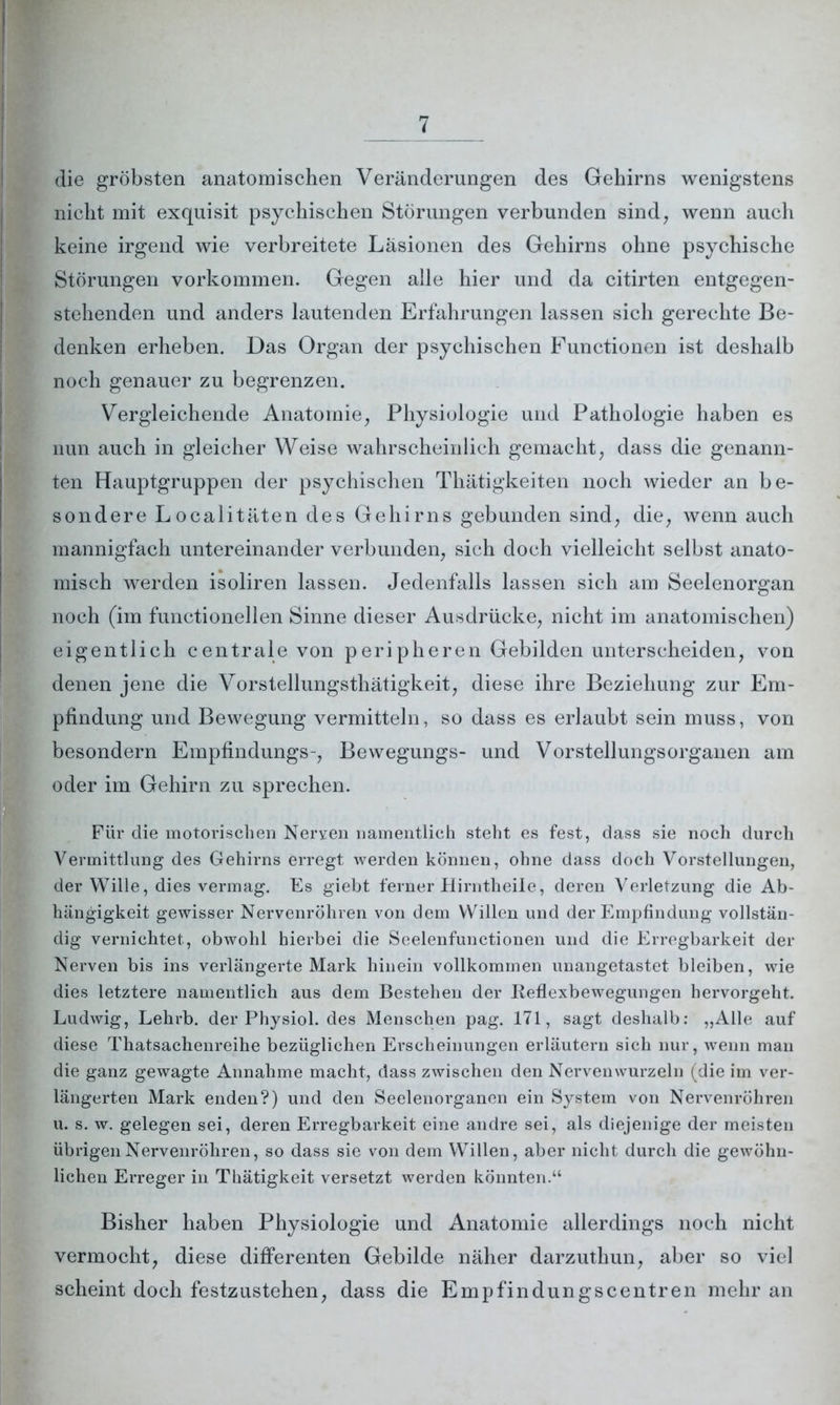 die gröbsten anatomischen Veränderungen des Gehirns wenigstens nicht mit exquisit psychischen Störungen verbunden sind, wenn auch keine irgend wie verbreitete Läsionen des Gehirns ohne psychische Störungen Vorkommen. Gegen alle hier und da citirten entgegen- stehenden und anders lautenden Erfahrungen lassen sich gerechte Be- denken erheben. Das Organ der psychischen Functionen ist deshalb noch genauer zu begrenzen. Vergleichende Anatomie, Physiologie und Pathologie haben es nun auch in gleicher Weise wahrscheinlich gemacht, dass die genann- ten Hauptgruppen der psychischen Thätigkeiten noch wieder an be- sondere Localitäten des Gehirns gebunden sind, die, wenn auch mannigfach untereinander verbunden, sich doch vielleicht selbst anato- misch werden isoliren lassen. Jedenfalls lassen sich am Seelenorgan noch (im functionellen Sinne dieser Ausdrücke, nicht im anatomischen) eigentlich centrale von peripheren Gebilden unterscheiden, von denen jene die Vorstellungsthätigkeit, diese ihre Beziehung zur Em- pfindung und Bewegung vermitteln, so dass es erlaubt sein muss, von besondern Empfindungs-, Bewegungs- und Vorstellungsorganen am oder im Gehirn zu sprechen. Für die motorischen Nerven namentlich steht es fest, dass sie noch durch Vermittlung des Gehirns erregt werden können, ohne dass doch Vorstellungen, der Wille, dies vermag. Es giebt ferner Hirntheile, deren Verletzung die Ab- hängigkeit gewisser Nervenröhren von dem Willen und der Empfindung vollstän- dig vernichtet, obwohl hierbei die Seelenfunctionen und die Erregbarkeit der Nerven bis ins verlängerte Mark hinein vollkommen unangetastet bleiben, wie dies letztere namentlich aus dem Bestehen der Reflexbewegungen hervorgeht. Ludwig, Lehrb. der Physiol. des Menschen pag. 171, sagt deshalb: „Alle auf diese Thatsachenreihe bezüglichen Erscheinungen erläutern sich nur, wenn mau die ganz gewagte Annahme macht, dass zwischen den Nerven wurzeln (die im ver- längerten Mark enden?) und den Seelenorganen ein System von Nervenröhren u. s. w. gelegen sei, deren Erregbarkeit eine andre sei, als diejenige der meisten übrigen Nervenröhren, so dass sie von dem Willen, aber nicht durch die gewöhn- lichen Erreger in Thätigkeit versetzt werden könnten.“ Bisher haben Physiologie und Anatomie allerdings noch nicht vermocht, diese differenten Gebilde näher darzuthun, aber so viel scheint doch festzustehen, dass die Empfindungscentren mehr an