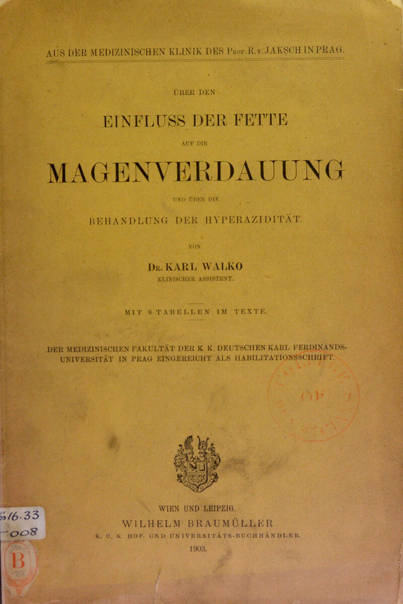 AUS DER MEDIZINISCHEN KLINIK DES lW.R.v.JAKSOH IN PRAG. ÜliEli DEN EINFI.USS DER ERPTE AUF DIE UND ÜUEK DIE HEHANDLUNG DER HVPERAZIDITÄT. VON Du. KARL WALKO KLINISCHER ASSISTENT. .M I r 8 T A H E L L E N IIH T E X T E. DER MEDIZINISCHEN FAKULTÄT DER K K. DEUTSCHEN KARL FERDINANDS- UNIVERSITÄT IN PRAG EINGEKEICHT ALS HABILITATIONSSCHRIFT. P /6-33 ’c^oS B WIEN UND LEIPZIG. WILHELM BRAUMÜLLER K. IJ. K HOF- (INIJ UNIVERSITÄTS-BUCHHÄNDLER. 1903. f