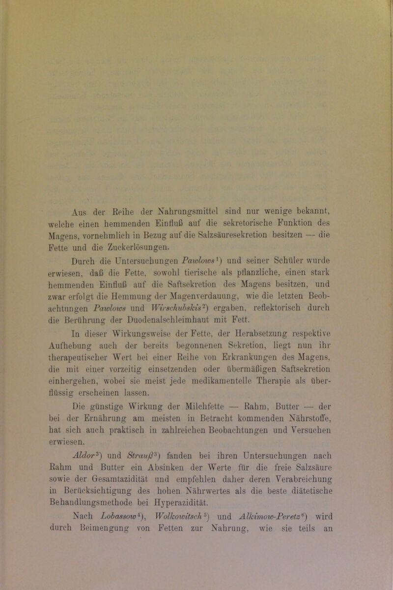 Aus der Reihe der Nahrungsmittel sind nur wenige bekannt, welche einen hemmenden EinHuß auf die sekretorische Funktion des Magens, vornehmlich in Bezug auf die Salzsäuresekretion besitzen — die Fette und die Zuckerlösungen. Durch die Untersuchungen ) und seiner Schüler wurde erwiesen, daß die Fette, sowohl tierische als plianzliche, einen stark hemmenden Einfluß auf die Saftsekretion des Magens besitzen, und zwar erfolgt die Hemmung der Magenverdauung, wie die letzten Beob- achtungen Pawlows und Wirschubskis-^ ergaben, reflektorisch durch die Berührung der Duodenalschleimhaut mit Fett. In dieser Wirkungsweise der Fette, der Herabsetzung respektive Aufhebung auch der bereits begonnenen Sekretion, liegt nun ihr therapeutischer Wert bei einer Reihe von Erkrankungen des Magens, die mit einer vorzeitig einsetzenden oder übermäßigen Saftsekretion einhergehen, wobei sie meist jede niedikamentelle Therapie als über- flüssig erscheinen lassen. Die günstige Wirkung der Milchfette — Rahm, Butter — der bei der Ernährung am meisten in Betracht kommenden Nährstoffe, hat sich auch praktisch in zahlreichen Beobachtungen und Versuchen erwiesen. Aldor^) und Strauß^) fanden bei ihren Untersuchungen nach Rahm und Butter ein Absiiiken der Werte für die freie Salzsäure sowie der Gesamtazidität und empfehlen daher deren Verabreichung in Berücksichtigung des hohen Nährwertes als die beste diätetische Behandlungsmethode bei H}’perazidität. Nach Lobassow^)^ Wolkowitsch'^) und Alkimow-Peretz^) wird durch Beimengung von Fetten zur Nahrung, wie sie teils an