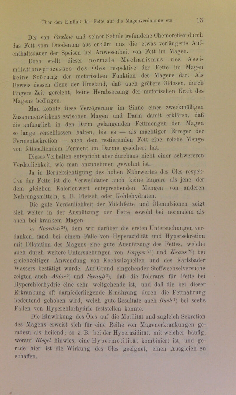 Der von Paidoic und seiner Schule gefundene Chemoretiex durch das Fett vom Duodenum aus erklärt uns die etwas verlängerte Auf- enthaltsdauer der Speisen bei Anwesenheit von Fett im Magen. Doch stellt dieser normale Mechanismus des Assi- milationsprozesses des Öles respektive der Fette im Magen keine Störung der motorischen Funktion des Magens dar. Als Beweis dessen diene der Umstand, daß auch größere Öldosen, durch längere Zeit gereicht, keine Herabsetzung der motorischen Kraft des Magens bedingen. Man könnte diese Verzögerung im Sinne eines zweckmäßigen Zusammenwirkens zwischen Magen und Darm damit erklären, daß die anfänglich in den Darm gelangenden Fettmengen den Magen so lange verschlossen halten, bis es — als mächtiger Erreger der Fermentsekretion — auch dem restierendeu Fett eine reiche Menge von fettspaltendem Ferment im Darme gesichert hat. Dieses Verhalten entspricht aber durchaus nicht einer schwereren Verdaulichkeit, wie man anziinehmen gewohnt ist. Ja in Berücksichtigung des hohen Nährwertes des Öles respek- tive der Fette ist die Verweildauer auch keine längere als jene der dem gleichen Kalorienwert entsprechenden Mengen von anderen Nahrungsmitteln, z. B. Fleisch oder Kohlehydraten. Die gute Verdaulichkeit der Milchfette und Ölemulsionen zeigt sich weiter in der Ausnützung der Fette sowohl l)ei normalem als auch bei krankem Magen. V. Noorde7i~^). dem wir darüber die ersten Untersuchungen ver- danken, fand bei einem Falle von llyperazidität und Hypersekretion mit Dilatation des Magens eine gute Ausnützung des Fettes, welche auch durch weitere Untersuchungen von J>nppe7'‘^''^) und Kraus^^') bei gleichzeitiger Anwendung von Kochsalzquellen und des Karlsbader Wassers bestätigt wurde. Auf Grund eingehender Stoffwechselversuche zeigten auch Aldor'^) und Strauß^), daß die Toleranz für Fette bei Hyperchlorhydrie eine sehr weitgehende ist, und daß die bei dieser Erkrankung oft darniederliegende Ernährung durch die Fettnahrung bedeutend gehoben wird, welch gute Resultate auch^Bwc/t’) bei sechs Fällen von Hyperchlorhydrie feststellen konnte. Die Einwirkung des Öles auf die Motilität und zugleich Sekretion des Magens erweist sich für eine Reihe von Magenerkrankungen ge- radezu als heilend; so z. B. bei der Hyperazidität, mit welcher häufig, worauf Riegel hinvvies, eine Hypermotilität kombiniert ist, und ge- rade hier ist die Wirkung des Öles geeignet, einen Ausgleich zu schaffen.