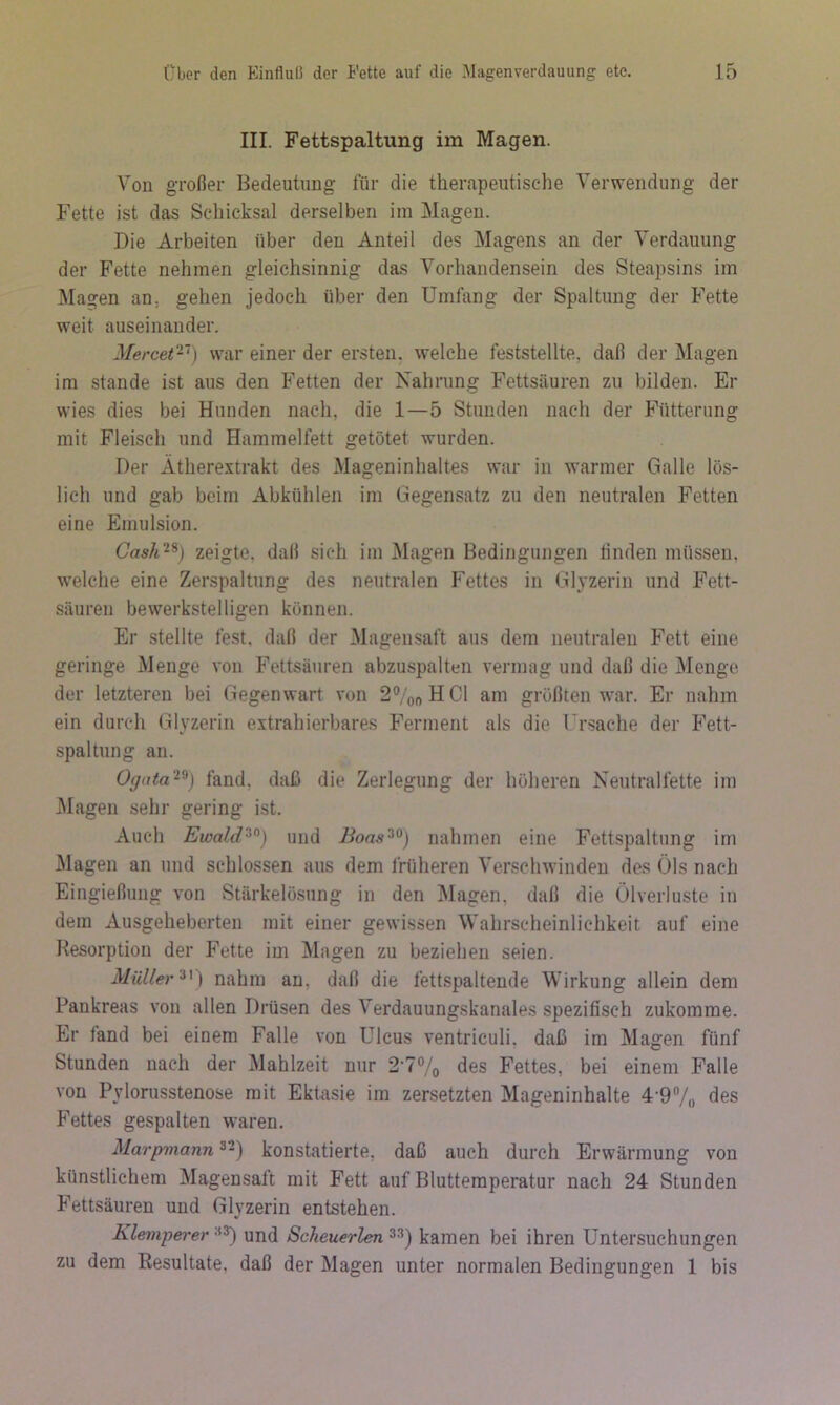 III. Fettspaltung im Magen. Von großer Bedeutung für die therapeutische Verwendung der Fette ist das Schicksal derselben im Magen. Die Arbeiten über den Anteil des Magens an der Verdauung der Fette nehmen gleichsinnig das Vorhandensein des Steapsins im Magen an, gehen jedoch über den Umfang der Spaltung der Fette weit auseinander. Mercet‘~) war einer der ersten, welche feststellte, daß der Magen im Stande ist aus den Fetten der Nahrung Fettsäuren zu bilden. Er wies dies bei Hunden nach, die 1—5 Stunden nach der Fütterung mit Fleisch und Hammelfett getötet wurden. Der Ätherextrakt des Mageninhaltes war in warmer Galle lös- lich und gab beim Abkühlen im Gegensatz zu den neutralen Fetten eine Emulsion. Cash^^) zeigte, daß sich im Magen Bedingungen linden müssen, welche eine Zerspaltung des neutralen Fettes in Glyzerin und Fett- säuren bewerkstelligen können. Er stellte fest, daß der Magensaft aus dem neutralen Fett eine geringe Menge von Fettsäuren abzuspalten vermag und daß die Menge der letzteren bei Gegenwart von 27ooHCl am größten war. Er nahm ein durch Glyzerin extrahierbares Ferment als die Ursache der Fett- spaltung an. Ogata'^^) fand, daß die Zerlegung der höheren Neutralfette im Magen sehr gering ist. Auch Ewald'’^^) und Boas^^) nahmen eine Fettspaltung im J\lagen an und schlossen aus dem früheren Verschwinden des Öls nach Eingießung von Stärkelösung in den Magen, daß die Ölverluste in dem Ausgeheberten mit einer gewissen Wahrscheinlichkeit auf eine Resorption der Fette im Magen zu beziehen seien. Müllernahm an, daß die fettspaltende Wirkung allein dem Pankreas von allen Drüsen des Verdauungskanales spezifisch zukomrae. Er fand bei einem Falle von Ulcus ventriculi, daß im Magen fünf Stunden nach der Mahlzeit nur 2'7% des Fettes, bei einem Falle von Pylorusstenose mit Ektasie im zersetzten Mageninhalte 4-9/„ des Fettes gespalten waren. Marpviann ^-) konstatierte, daß auch durch Erwärmung von künstlichem Magensaft mit Fett auf Bluttemperatur nach 24 Stunden P’ettsäuren und Glyzerin entstehen. Klemperer und Scheuerlen kamen bei ihren Untersuchungen zu dem Resultate, daß der Magen unter normalen Bedingungen 1 bis