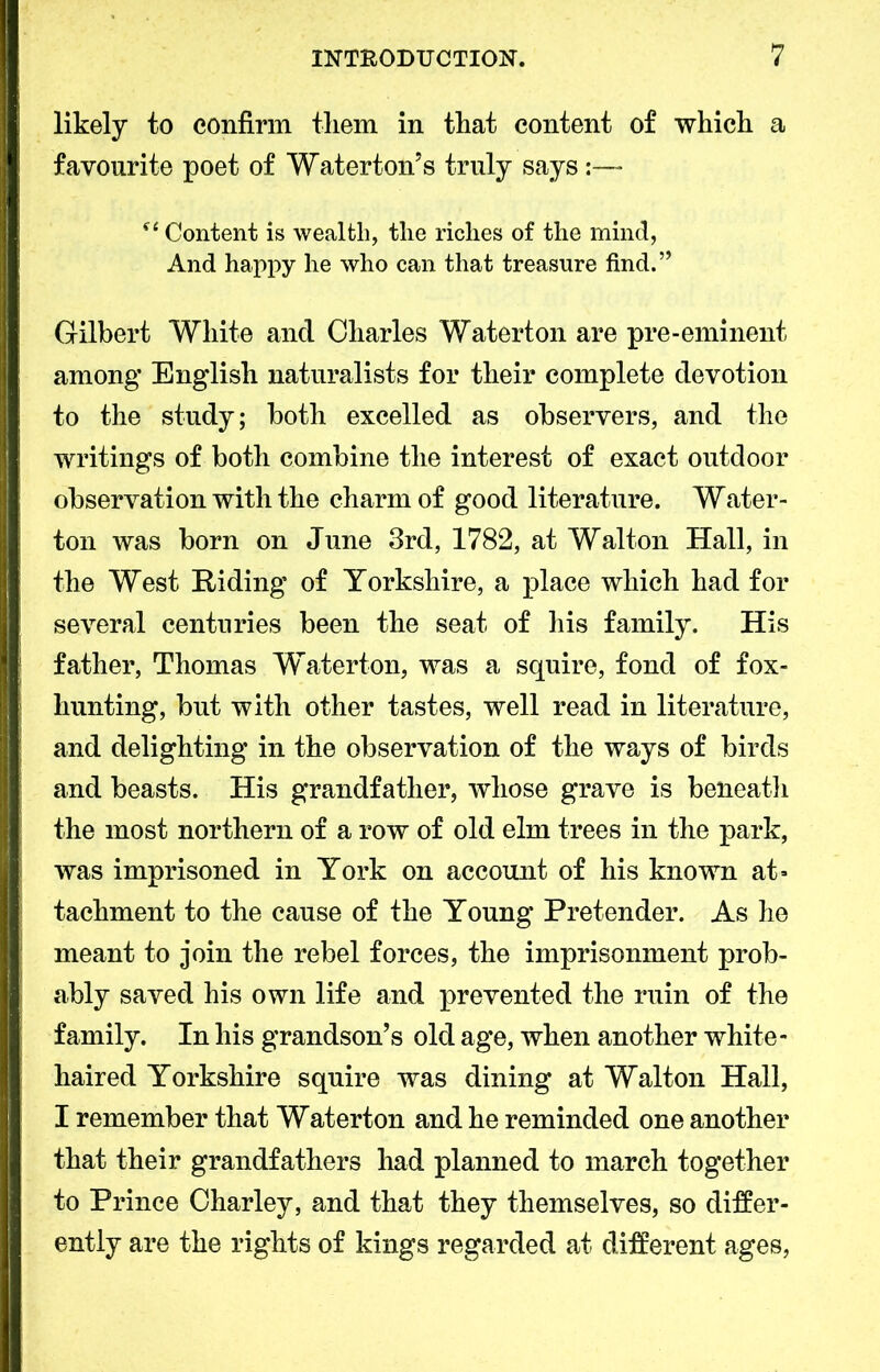 likely to confirm them in that content of which a favourite poet of Waterton5 s truly says:— st Content is wealth, the riches of the mind, And happy he who can that treasure find.” Gilbert White and Charles Waterton are pre-eminent among English naturalists for their complete devotion to the study; both excelled as observers, and the writings of both combine the interest of exact outdoor observation with the charm of good literature. Water- ton was born on June 3rd, 1782, at Walton Hall, in the West Riding of Yorkshire, a place which had for several centuries been the seat of his family. His father, Thomas Waterton, was a squire, fond of fox- hunting, but with other tastes, well read in literature, and delighting in the observation of the ways of birds and beasts. His grandfather, whose grave is beneath the most northern of a row of old elm trees in the park, was imprisoned in York on account of his known at= tachment to the cause of the Young Pretender. As he meant to join the rebel forces, the imprisonment prob- ably saved his own life and prevented the ruin of the family. In his grandson’s old age, when another white- haired Yorkshire squire was dining at Walton Hall, I remember that Waterton and he reminded one another that their grandfathers had planned to march together to Prince Charley, and that they themselves, so differ- ently are the rights of kings regarded at different ages,