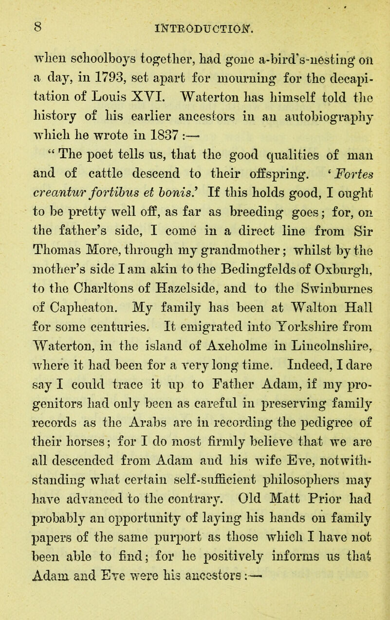 when schoolboys together, had gone a-birdVnesting on a day, in 1793, set apart for mourning for the decapi- tation of Louis XVI. Waterton has himself told the history of his earlier ancestors in an autobiography which he wrote in 1837 “ The poet tells us, that the good qualities of man and of cattle descend to their offspring. 4 Fortes creantur fortibus ei bonis If this holds good, I ought to be pretty well off, as far as breeding goes; for, on the father’s side, I come in a direct line from Sir Thomas More, through my grandmother; whilst by the mother’s side I am akin to the Bedingfelds of Oxburgh, to the Charltons of Hazelside, and to the Swinburnes of Caplieaton. My family has been at Walton Hall for some centuries. It emigrated into Yorkshire from Waterton, in the island of Axeholme in Lincolnshire, where it had been for a very long time. Indeed, I dare say I could trace it up to Father Adam, if my pro- genitors had only been as careful in preserving family records as the Arabs are in recording the pedigree of their horses; for I do most firmly believe that we are all descended from Adam and his wife Eve, notwith- standing what certain self-sufficient philosophers may have advanced to the contrary. Old Matt Prior had probably an opportunity of laying his hands on family papers of the same purport as those which I have not been able to find; for he positively informs us that Adam and Eve were his ancestors
