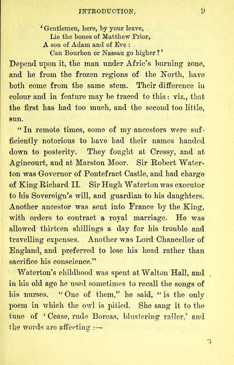 *Gentlemen, here, by your leave, Lie the bones of Matthew Prior, A son of Adam and of Eve : Can Bourbon or Nassau go higher ? ’ Depend upon it, the man under Afric’s burning zone, and he from the frozen regions of the NTortli, have both come from the same stem. Their difference in colour and in feature may be traced to this: viz., that the first has had too much, and the second too little, sun. “In remote times, some of my ancestors were suf- ficiently notorious to have had their names handed down to posterity. They fought at Cressy, and at Agincourt, and at Marston Moor. Sir Robert Water- ton was Governor of Pontefract Castle, and had charge of King Richard II. Sir Hugh Waterton was executor to his Sovereign’s will, and guardian to his daughters. Another ancestor was sent into Prance by the King, with orders to contract a royal marriage. He was allowed thirteen shillings a day for his trouble and travelling expenses. Another was Lord Chancellor of England, and preferred to lose his head rather than sacrifice his conscience.” Wat erf on’s childhood was spent at Walton Hall, and . in his old age he used sometimes to recall the songs of liis nurses. “ One of them,” he said, “ is the only poem in which the owl is pitied. She sang it to the tune of * Cease, rude Boreas, Mustering railer/ and the words are affecting *
