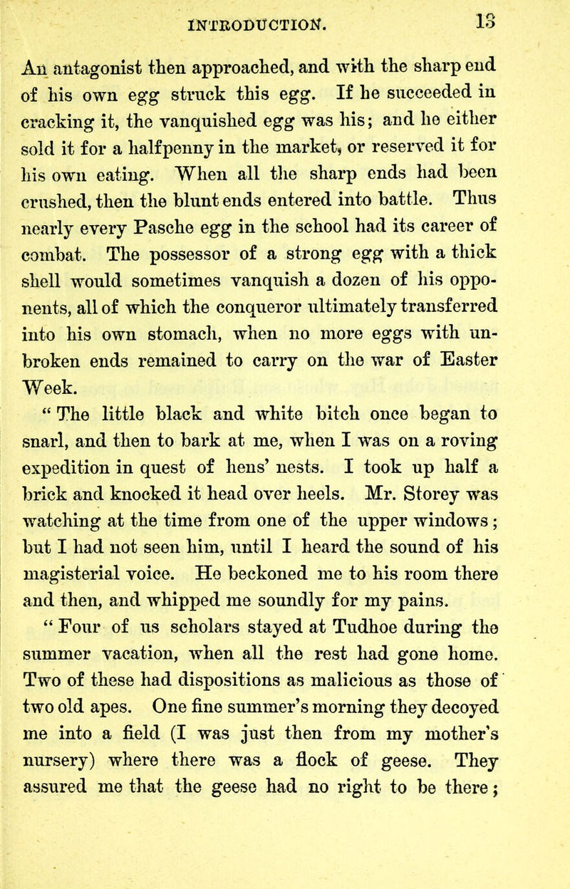 An antagonist then approached, and with the sharp end of his own egg struck this egg. If he succeeded in cracking it, the vanquished egg was his; and he either sold it for a halfpenny in the market, or reserved it for his own eating. When all the sharp ends had been crushed, then the blunt ends entered into battle. Thus nearly every Pasche egg in the school had its career of combat. The possessor of a strong egg with a thick shell would sometimes vanquish a dozen of his oppo- nents, all of which the conqueror ultimately transferred into his own stomach, when no more eggs with un- broken ends remained to carry on the war of Easter Week. “ The little black and white bitch once began to snarl, and then to bark at me, when I was on a roving expedition in quest of hens’ nests. I took up half a brick and knocked it head over heels. Mr. Storey was watching at the time from one of the upper windows; but I had not seen him, until I heard the sound of his magisterial voice. He beckoned me to his room there and then, and whipped me soundly for my pains. “ Four of us scholars stayed at Tudhoe during the summer vacation, when all the rest had gone home. Two of these had dispositions as malicious as those of two old apes. One fine summer’s morning they decoyed me into a field (I was just then from my mother’s nursery) where there was a flock of geese. They assured me that the geese had no right to be there;