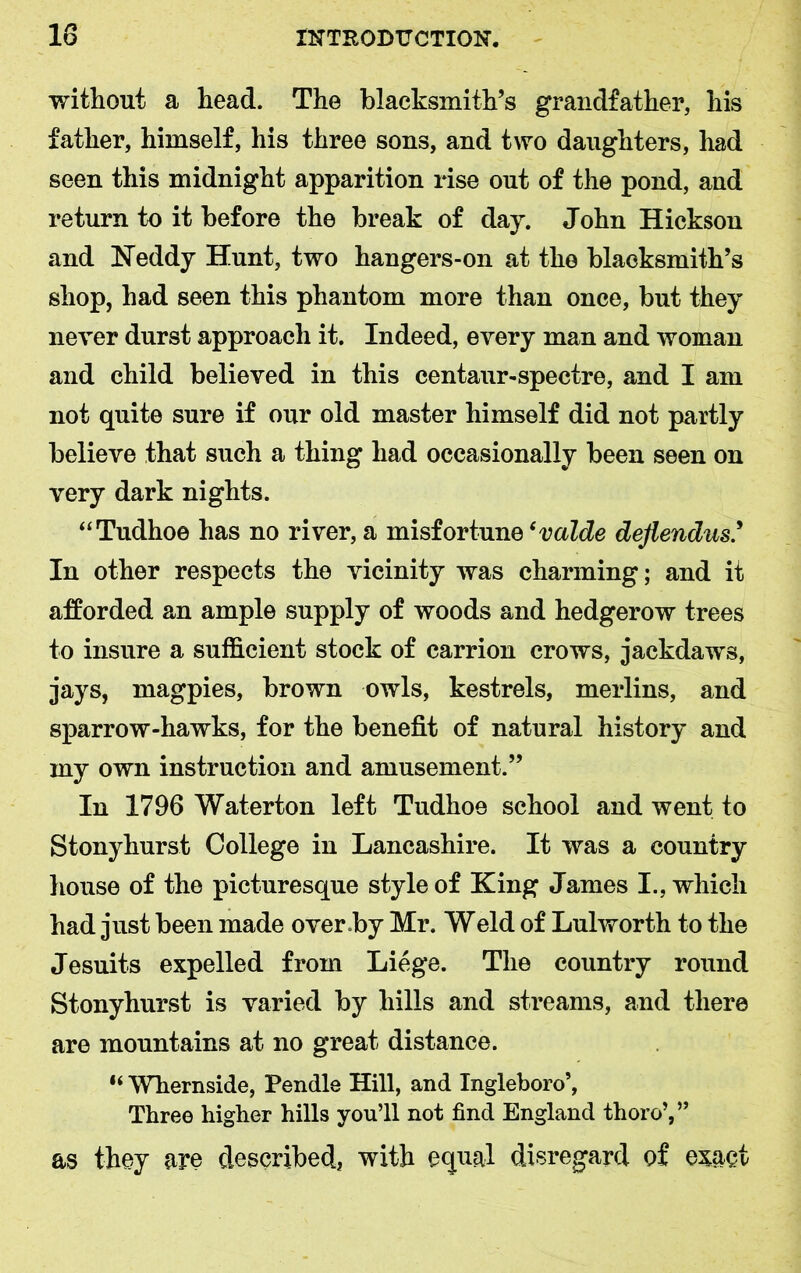 without a head. The blacksmith’s grandfather, his father, himself, his three sons, and two daughters, had seen this midnight apparition rise out of the pond, and return to it before the break of day. John Hickson and Neddy Hunt, two hangers-on at the blacksmith’s shop, had seen this phantom more than once, but they never durst approach it. Indeed, every man and woman and child believed in this centaur-spectre, and I am not quite sure if our old master himself did not partly believe that such a thing had occasionally been seen on very dark nights. “Tudhoe has no river, a misfortune ‘valde dejiendus.’ In other respects the vicinity was charming; and it afforded an ample supply of woods and hedgerow trees to insure a sufficient stock of carrion crows, jackdaws, jays, magpies, brown owls, kestrels, merlins, and sparrow-hawks, for the benefit of natural history and my own instruction and amusement.” In 1796 Waterton left Tudhoe school and went to Stonyhurst College in Lancashire. It was a country house of the picturesque style of King James I., which had just been made over by Mr. Weld of Lulworth to the Jesuits expelled from Liege. The country round Stonyhurst is varied by hills and streams, and there are mountains at no great distance. “ Whernside, Pendle Hill, and Ingleboro’, Three higher hills you’ll not find England thoro’,’’ as they are described, with equal disregard of exact