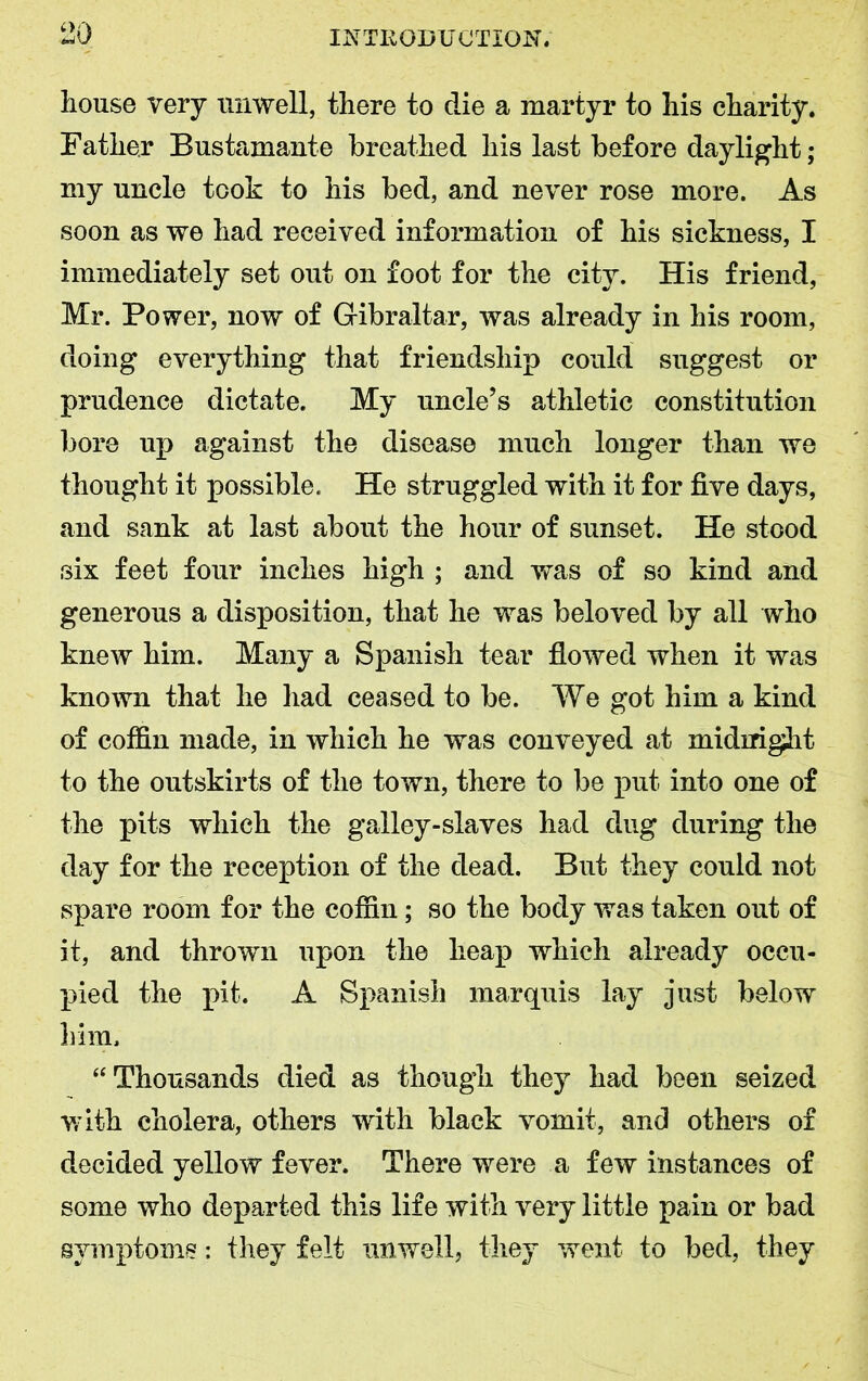 10 house very unwell, there to die a martyr to his charity. Father Bustamante breathed his last before daylight; my uncle took to his bed, and never rose more. As soon as we had received information of his sickness, I immediately set out on foot for the city. His friend, Mr. Power, now of Gibraltar, was already in his room, doing everything that friendship could suggest or prudence dictate. My uncle’s athletic constitution bore up against the disease much longer than we thought it possible. He struggled with it for five days, and sank at last about the hour of sunset. He stood six feet four inches high ; and was of so kind and generous a disposition, that he was beloved by all who knew him. Many a Spanish tear flowed when it was known that he had ceased to be. We got him a kind of coffin made, in which he was conveyed at midiright to the outskirts of the town, there to be put into one of the pits which the galley-slaves had dug during the day for the reception of the dead. But they could not spare room for the coffin; so the body was taken out of it, and thrown upon the heap which already occu- pied the pit. A Spanish marquis lay just below him. “ Thousands died as though they had been seized with cholera, others with black vomit, and others of decided yellow fever. There were a few instances of some who departed this life with very little pain or bad symptoms: they felt unwell, they went to bed, they