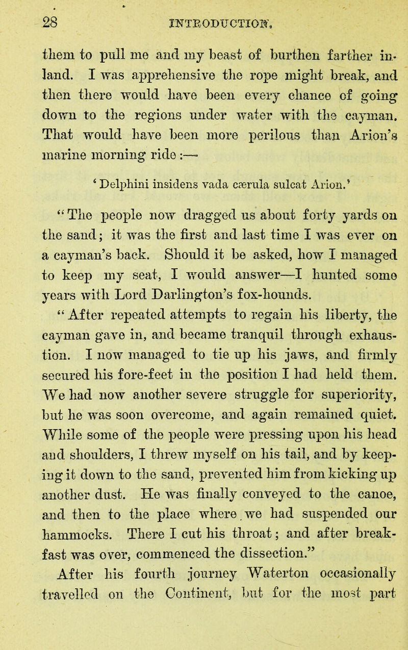them to pull me and my beast of burthen farther in- land. I was apprehensive the rope might break, and then there would have been every chance of going down to the regions under water with the cayman. That would have been more perilous than Avion’s marine morning ride :—* 4 Delphini insidens vada caerula sulcat Arion.’ “ The people now dragged us about forty yards on the sand; it was the first and last time I was ever on a cayman’s back. Should it be asked, how I managed to keep my seat, I would answer—I hunted some years with Lord Darlington’s fox-hounds. “ After repeated attempts to regain his liberty, the cayman gave in, and became tranquil through exhaus- tion. I now managed to tie up his jaws, and firmly secured his fore-feet in the position I had held them. We had now another severe struggle for superiority, but he was soon overcome, and again remained quiet. While some of the people were pressing upon his head and shoulders, I threw myself on his tail, and by keep- ing it down to the sand, prevented him from kicking up another dust. He was finally conveyed to the canoe, and then to the place where , we had suspended our hammocks. There I cut his throat; and after break- fast was over, commenced the dissection.” After his fourth journey Waterton occasionally travelled on the Continent, but for the most part