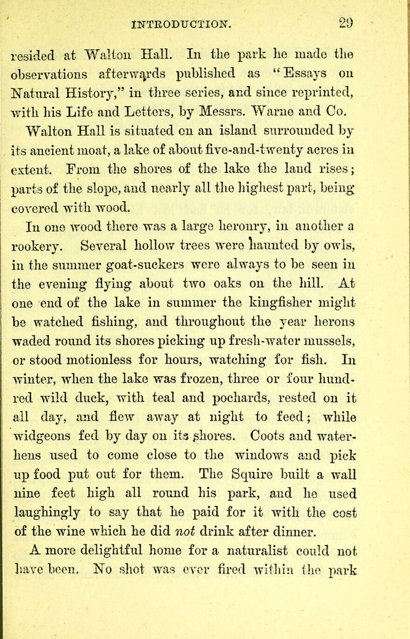 resided at Walton Hall. In tlie park lie made the observations afterwards published as “ Essays on Natural History,” in three series, and since reprinted, with his Life and Letters, by Messrs. Warne and Co. Walton Hall is situated on an island surrounded by its ancient moat, a lake of about five-and-twenty acres in extent. From the shores of the lake the land rises; parts of the slope, and nearly all the highest part, being covered with wood. In one wood there was a large heronry, in another a rookery. Severn! hollow trees were liaunted by owls, in the summer goat-suckers were always to be seen in the evening flying about two oaks on the hill. At one end of the lake in summer the kingfisher might be watched fishing, and throughout the year herons waded round its shores picking up fresh-water mussels, or stood motionless for hours, watching for fish. In winter, when the lake was frozen, three or four hund- red wild duck, with teal and pochards, rested on it all day, and flew away at night to feed; while widgeons fed by day on its chores. Coots and water- hens used to come close to the windows and pick up food put out for them. The Squire built a wall nine feet high all round his park, and he used laughingly to say that he paid for it with the cost of the wine which he did not drink after dinner. A more delightful home for a naturalist could not have been. No shot was ever fired within the park
